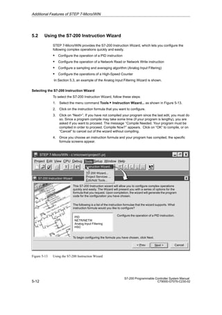 5-12
S7-200 Programmable Controller System Manual
C79000-G7076-C230-02
5.2 Using the S7-200 Instruction Wizard
STEP 7-Micro/WIN provides the S7-200 Instruction Wizard, which lets you configure the
following complex operations quickly and easily.
S Configure the operation of a PID instruction
S Configure the operation of a Network Read or Network Write instruction
S Configure a sampling and averaging algorithm (Analog Input Filtering)
S Configure the operations of a High-Speed Counter
In Section 5.3, an example of the Analog Input Filtering Wizard is shown.
Selecting the S7-200 Instruction Wizard
To select the S7-200 Instruction Wizard, follow these steps:
1. Select the menu command Tools  Instruction Wizard... as shown in Figure 5-13.
2. Click on the instruction formula that you want to configure.
3. Click on “Next”. If you have not compiled your program since the last edit, you must do
so. Since a program compile may take some time (if your program is lengthy), you are
asked if you want to proceed. The message ‘‘Compile Needed. Your program must be
compiled in order to proceed. Compile Now?’’ appears. Click on “OK” to compile, or on
“Cancel” to cancel out of the wizard without compiling.
4. Once you choose an instruction formula and your program has compiled, the specific
formula screens appear.
✂
Project Edit View CPU Debug Tools Setup Window Help
STEP 7-Micro/WIN - c:microwinproject1.prj
S7-200 Instruction Wizard
Cancel
Next 
 Prev
This S7-200 Instruction wizard will allow you to configure complex operations
quickly and easily. The Wizard will present you with a series of options for the
formula that you request. Upon completion, the wizard will generate the program
code for the configuration you have chosen.
Tools
PID
NETR/NETW
Analog Input Filtering
HSC
The following is a list of the instruction formulae that the wizard supports. What
instruction formula would you like to configure?
Configure the operation of a PID instruction.
To begin configuring the formula you have chosen, click Next.
Tools
Instruction Wizard..
TD 200 Wizard...
Project Services ...
Edit/Add Tools...
Figure 5-13 Using the S7-200 Instruction Wizard
Additional Features of STEP 7-Micro/WIN
 
