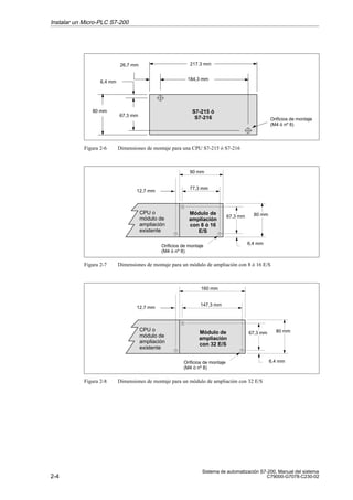 2-4
Sistema de automatización S7-200, Manual del sistema
C79000-G7078-C230-02
S7-215 ó
S7-216
26,7 mm
184,3 mm
Orificios de montaje
(M4 ó nº 8)
217.3 mm
6,4 mm
80 mm
67,3 mm
Figura 2-6 Dimensiones de montaje para una CPU S7-215 ó S7-216
12,7 mm
6,4 mm
77,3 mm
Módulo de
ampliación
con 8 ó 16
E/S
Orificios de montaje
(M4 ó nº 8)
80 mm67,3 mm
90 mm
CPU o
módulo de
ampliación
existente
Figura 2-7 Dimensiones de montaje para un módulo de ampliación con 8 ó 16 E/S
12,7 mm
6,4 mm
147,3 mm
Módulo de
ampliación
con 32 E/S
Orificios de montaje
(M4 ó nº 8)
80 mm67,3 mm
160 mm
CPU o
módulo de
ampliación
existente
Figura 2-8 Dimensiones de montaje para un módulo de ampliación con 32 E/S
Instalar un Micro-PLC S7-200
 