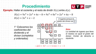 Procedimiento
Ejemplo. Hallar el cociente y el resto de dividir 𝐷(𝑥) entre 𝑑(𝑥)
1° Colocamos los
coeficientes del
dividendo y el
divisor (completos
y ordenados)
Nota:
La cantidad de lugares que tiene
el residuo es igual al grado del
divisor. Contar de derecha a
izquierda.
∴ 𝑞 𝑥 = 3𝑥2 – 𝑥 + 3, 𝑟(𝑥) = 𝑥 − 2
𝐷 𝑥 = 9𝑥4
+ 2𝑥2
+ 6𝑥 − 8 = 9𝑥4
+ 0𝑥3
+ 2𝑥2
+ 6𝑥 − 8
𝐷 𝑥 = 3𝑥2
+ 𝑥 − 2 2 lugares porque el
grado del divisor es 2
 