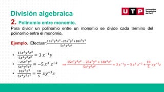 División algebraica
2. Polinomio entre monomio.
Para dividir un polinomio entre un monomio se divide cada término del
polinomio entre el monomio.
Ejemplo. Efectuar:
15𝑥3𝑦4𝑧2−25𝑥7𝑦3+18𝑥5𝑧3
5𝑥4𝑦3𝑧2
•
15𝑥3𝑦4𝑧2
5𝑥4𝑦3𝑧2 = 3 𝑥−1
𝑦
•
−25𝑥7𝑦3
5𝑥4𝑦3𝑧2 = −5 𝑥3
𝑧−2
•
18𝑥5𝑧3
5𝑥4𝑦3𝑧2 =
18
5
𝑥𝑦−3
𝑧
⟹
15𝑥3𝑦4𝑧2 − 25𝑥7𝑦3 + 18𝑥5𝑧3
5𝑥4𝑦3𝑧2
= 3 𝑥−1𝑦 − 5 𝑥3 𝑧−2 +
18
5
𝑥𝑦−3𝑧
 