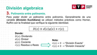 División algebraica
3. Polinomio entre polinomio.
Para poder dividir un polinomio entre polinomio. Generalmente de una
variable (División Euclidiana) se utilizan métodos prácticos como Horner,
Ruffini con la finalidad que verifique la siguiente identidad.
𝐷 𝑥 ≡ 𝑑 𝑥 𝑞 𝑥 + 𝑟(𝑥)
Donde:
𝐷(𝑥): Dividendo
𝑑(𝑥): Divisor
𝑞(𝑥): Cociente
𝑟(𝑥): Residuo o Resto
Nota:
𝑟(𝑥) = 0 → “División Exacta”
𝑟(𝑥) ≠ 0 → “División Inexacta”
 