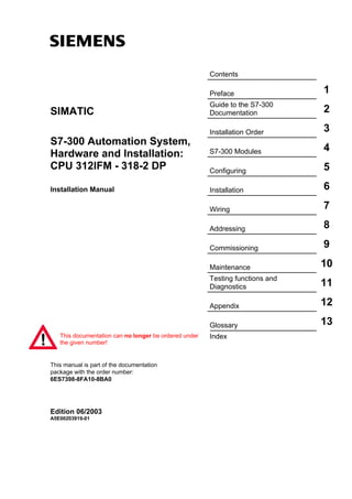 s
Contents
Preface 1
Guide to the S7-300
Documentation 2
Installation Order 3
S7-300 Modules 4
Configuring 5
Installation 6
Wiring 7
Addressing 8
Commissioning 9
Maintenance 10
Testing functions and
Diagnostics 11
Appendix 12
Glossary 13
Index
SIMATIC
S7-300 Automation System,
Hardware and Installation:
CPU 312IFM - 318-2 DP
Installation Manual
This manual is part of the documentation
package with the order number:
6ES7398-8FA10-8BA0
Edition 06/2003
A5E00203919-01
This documentation can no longer be ordered under
the given number!
 