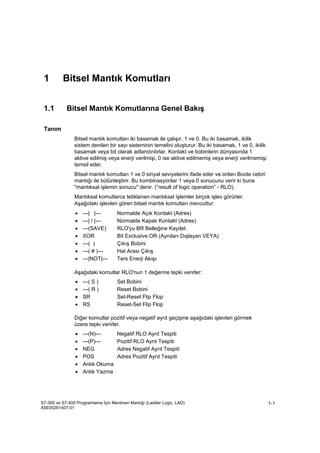 Bitsel Mantık Komutları
S7-300 ve S7-400 Programlama İçin Merdiven Mantığı (Ladder Logic, LAD)
A5E00261407-01
1-1
1 Bitsel Mantık Komutları
1.1 Bitsel Mantık Komutlarına Genel Bakış
Tanım
Bitsel mantık komutları iki basamak ile çalışır, 1 ve 0. Bu iki basamak, ikilik
sistem denilen bir sayı sisteminin temelini oluşturur. Bu iki basamak, 1 ve 0, ikilik
basamak veya bit olarak adlandırılırlar. Kontakt ve bobinlerin dünyasında 1
aktive edilmiş veya enerji verilmişi, 0 ise aktive edilmemiş veya enerji verilmemişi
temsil eder.
Bitsel mantık komutları 1 ve 0 sinyal seviyelerini ifade eder ve onları Boole cebiri
mantığı ile bütünleştirir. Bu kombinasyonlar 1 veya 0 sonucunu verir ki buna
"mantıksal işlemin sonucu" denir. (“result of logic operation” - RLO).
Mantıksal komutlarca tetiklenen mantıksal işlemler birçok işlev görürler.
Aşağıdaki işlevleri gören bitsel mantık komutları mevcuttur:
• ---| |--- Normalde Açık Kontakt (Adres)
• ---| / |--- Normalde Kapalı Kontakt (Adres)
• ---(SAVE) RLO'yu BR Belleğine Kaydet
• XOR Bit Exclusive OR (Aynıları Dışlayan VEYA)
• ---( ) Çıkış Bobini
• ---( # )--- Hat Arası Çıkış
• ---|NOT|--- Ters Enerji Akışı
Aşağıdaki komutlar RLO'nun 1 değerine tepki verirler:
• ---( S ) Set Bobini
• ---( R ) Reset Bobini
• SR Set-Reset Flip Flop
• RS Reset-Set Flip Flop
Diğer komutlar pozitif veya negatif ayrıt geçişine aşağıdaki işlevleri görmek
üzere tepki verirler.
• ---(N)--- Negatif RLO Ayrıt Tespiti
• ---(P)--- Pozitif RLO Ayrıt Tespiti
• NEG Adres Negatif Ayrıt Tespiti
• POS Adres Pozitif Ayrıt Tespiti
• Anlık Okuma
• Anlık Yazma
 