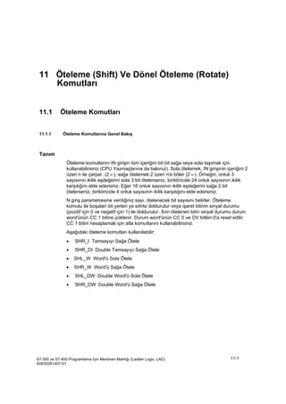 Öteleme (Shift) Ve Dönel Öteleme (Rotate) Komutları
S7-300 ve S7-400 Programlama İçin Merdiven Mantığı (Ladder Logic, LAD)
A5E00261407-01
11-1
11 Öteleme (Shift) Ve Dönel Öteleme (Rotate)
Komutları
11.1 Öteleme Komutları
11.1.1 Öteleme Komutlarına Genel Bakış
Tanım
Öteleme komutlarını IN girişin tüm içeriğini bit bit sağa veya sola taşımak için
kullanabilirsiniz (CPU Yazmaçlarına da bakınız). Sola ötelemek, IN girişinin içeriğini 2
üzeri n ile çarpar. (2 n ); sağa ötelemek 2 üzeri n'e böler (2 n ). Örneğin, onluk 3
sayısının ikilik eşdeğerini sola 3 bit ötelerseniz, biriktiricide 24 onluk sayısının ikilik
karşılığını elde edersiniz. Eğer 16 onluk sayısının ikilik eşdeğerini sağa 2 bit
ötelerseniz, biriktiricide 4 onluk sayısının ikilik karşılığını elde edersiniz.
N giriş parametresine verdiğiniz sayı, ötelenecek bit sayısını belirler. Öteleme
komutu ile boşalan bit yerleri ya sıfırla doldurulur veya işaret bitinin sinyal durumu
(pozitif için 0 ve negatif için 1) ile doldurulur. Son ötelenen bitin sinyal durumu durum
word'ünün CC 1 bitine yüklenir. Durum word'ünün CC 0 ve OV bitleri 0'a reset edilir.
CC 1 bitini hesaplamak için atla komutlarını kullanabilirsiniz.
Aşağıdaki öteleme komutları kullanılabilir:
• SHR_I Tamsayıyı Sağa Ötele
• SHR_DI Double Tamsayıyı Sağa Ötele
• SHL_W Word'ü Sola Ötele
• SHR_W Word'ü Sağa Ötele
• SHL_DW Double Word'ü Sola Ötele
• SHR_DW Double Word'ü Sağa Ötele
 