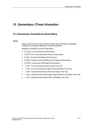 Zamanlayıcı Komutları
S7-300 ve S7-400 Programlama İçin Merdiven Mantığı (Ladder Logic, LAD)
A5E00261407-01
13-1
13 Zamanlayıcı (Timer) Komutları
13.1 Zamanlayıcı Komutlarına Genel Bakış
Tanım
Doğru zamanı kurma ve seçme hakkında bilgiyi "Bir Zamanlayıcının Bellekteki
Yerleşimi ve Zamanlayıcı Bileşenleri" altında bulabilirsiniz.
Aşağıdaki zamanlayıcı komutları kullanılabilir:
• S_PULSE Vurumlu (Pulse) S5 Zamanlayıcı
• S_PEXT Ek Vurumlu (Extended Pulse) S5 Zamanlayıcı
• S_ODT Gecikmeli (On-Delay) S5 Zamanlayıcı
• S_ODTS Hafızalı Gecikmeli (Retentive On-Delay) S5 Zamanlayıcı
• S_OFFDT Gecikmesiz (Off-Delay) S5 Zamanlayıcı
• ---( SP ) Vurum Zamanlayıcı Bobin (Pulse Timer Coil)
• ---( SE ) Ek Vurum Zamanlayıcı Bobin (Extended Pulse Timer Coil)
• ---( SD ) Gecikmeli Zamanlayıcı Bobini (On-Delay Timer Coil)
• ---( SS ) Hafızalı Gecikmeli Zamanlayıcı Bobin (Retentive On-Delay Timer Coil)
• ---( SA ) Gecikmesiz Zamanlayıcı Bobin (Off-Delay Timer Coil)
 