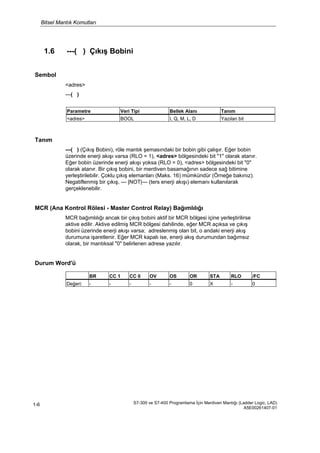 Bitsel Mantık Komutları
S7-300 ve S7-400 Programlama İçin Merdiven Mantığı (Ladder Logic, LAD)
A5E00261407-01
1-6
1.6 ---( ) Çıkış Bobini
Sembol
<adres>
---( )
Tanım
---( ) (Çıkış Bobini), röle mantık şemasındaki bir bobin gibi çalışır. Eğer bobin
üzerinde enerji akışı varsa (RLO = 1), <adres> bölgesindeki bit "1" olarak atanır.
Eğer bobin üzerinde enerji akışı yoksa (RLO = 0), <adres> bölgesindeki bit "0"
olarak atanır. Bir çıkış bobini, bir merdiven basamağının sadece sağ bitimine
yerleştirilebilir. Çoklu çıkış elemanları (Maks. 16) mümkündür (Örneğe bakınız).
Negatiflenmiş bir çıkış, --- |NOT|--- (ters enerji akışı) elemanı kullanılarak
gerçeklenebilir.
MCR (Ana Kontrol Rölesi - Master Control Relay) Bağımlılığı
MCR bağımlılığı ancak bir çıkış bobini aktif bir MCR bölgesi içine yerleştirilirse
aktive edilir. Aktive edilmiş MCR bölgesi dahilinde, eğer MCR açıksa ve çıkış
bobini üzerinde enerji akışı varsa; adreslenmiş olan bit, o andaki enerji akış
durumuna işaretlenir. Eğer MCR kapalı ise, enerji akış durumundan bağımsız
olarak, bir mantıksal "0" belirlenen adrese yazılır.
Durum Word'ü
Parametre Veri Tipi Bellek Alanı Tanım
<adres> BOOL I, Q, M, L, D Yazılan bit
BR CC 1 CC 0 OV OS OR STA RLO /FC
Değeri: - - - - - 0 X - 0
 