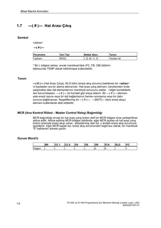Bitsel Mantık Komutları
S7-300 ve S7-400 Programlama İçin Merdiven Mantığı (Ladder Logic, LAD)
A5E00261407-01
1-8
1.7 ---( # )--- Hat Arası Çıkış
Sembol
<adres>
---( # )---
* Bir L bölgesi adresi, ancak mantıksal blok (FC, FB, OB) bildirim
tablosunda TEMP olarak bildirilmişse kullanılabilir.
Tanım
---( # )--- (Hat Arası Çıkış), RLO bitini (enerji akış durumu) belirlenen bir <adres>
'e kaydeden ara bir atama elemanıdır. Hat arası çıkış elemanı, kendisinden önde
çalışmakta olan dal elemanlarının mantıksal sonucunu saklar. <diğer kontaktlarla
seri konumdayken, ---( # )--- bir kontakt gibi araya eklenir. Bir ---( # )--- elemanı
asla enerji rayına veya bir dal bağlantısının hemen sonrasına veya bir dalın
sonuna bağlanamaz. Negatiflenmiş bir ---( # )---, ---|NOT|--- (ters enerji akışı)
elemanı kullanılarak elde edilebilir.
MCR (Ana Kontrol Rölesi - Master Control Relay) Bağımlılığı
MCR bağımlılığı ancak bir hat arası çıkış bobini aktif bir MCR bölgesi içine yerleştirilirse
aktive edilir. Aktive edilmiş MCR bölgesi dahilinde, eğer MCR açıksa ve hat arası çıkış
bobini üzerinde enerji akışı varsa; adreslenmiş olan bit, o andaki enerji akış durumuna
işaretlenir. Eğer MCR kapalı ise, enerji akış durumundan bağımsız olarak, bir mantıksal
"0" belirlenen adrese yazılır.
Durum Word'ü
Parametre Veri Tipi Bellek Alanı Tanım
<adres> BOOL I, Q, M, *L, D Yazılan bit
BR CC 1 CC 0 OV OS OR STA RLO /FC
Değeri: - - - - - 0 X - 1
 