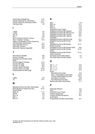 İndeks
S7-300 ve S7-400 Programlama İçin Merdiven Mantığı (Ladder Logic, LAD)
A5E00261407-01
Gerçel Sayıyı Negatif Yap 3-12
Hafızalı Gecikmeli S5 Zamanlayıcı 13-11
Hafızalı Gecikmeli Zamanlayıcı Bobin 13-21
Hat Arası Çıkış 1-8
I
I_BCD 3-3
I_DINT 3-4
INV_DI 3-9
INV_I 3-8
İkinin Tümleyeni Double Tamsayı 3-11
İkinin Tümleyeni Tamsayı 3-10
İngilizce Simgesellerine Göre Sıralanmış
LAD Komutları (Uluslararası) A-1
İstisna Biti İkilik Sonucu 12-6
İstisna Biti Taşması 12-2
İstisna Biti Taşması Kaydedildi 12-3
J
Kare Kökünü Hesapla 8-9
Karesini Hesapla 8-8
Karşılaştırma Komutları Genel
Bakış
2-1
Kosinüs Değerini Hesapla 8-13
Kutudan FB Çağır 10-4
Kutudan FC Çağır 10-6
Kutudan Sistem FB Çağır 10-8
Kutudan Sistem FC Çağır 10-10
Kütüphaneden Bir Blok Çağır 10-12
L
LABEL 6-5
LN 8-11
M
Mantıksal Kontrol Komutları Genel Bakış 6-1
MCR İşlevlerinin Kullanımına Dair
Önemli Notlar
10-13
MOD_DI 7-11
MOVE 9-2
MUL_DI 7-9
MUL_I 7-5
MUL_R 8-5
N
NEG 1-19
NEG_DI 3-11
NEG_I 3-10
NEG_R 3-12
Negatif RLO Ayrıt Tespiti 1-16
Negatiflenmiş İstisna Biti Geçersiz 12-5
Negatiflenmiş İstisna Biti İkilik Sonucu 12-6
Negatiflenmiş İstisna Biti Taşması 12-2
Negatiflenmiş İstisna Biti Taşması
Kaydedildi
12-3
Negatiflenmiş Sonuç Biti Sıfıra Eşit 12-7
Negatiflenmiş Sonuç Biti Sıfırdan
Büyük
12-9
Negatiflenmiş Sonuç Biti Sıfırdan
Büyük Veya Eşit
12-11
Negatiflenmiş Sonuç Biti Sıfırdan Farklı 12-8
Negatiflenmiş Sonuç Biti Sıfırdan
Küçük
12-10
Negatiflenmiş Sonuç Biti Sıfırdan
Küçük Veya Eşit
12-12
Normalde Açık Kontakt (Adres) 1-2
Normalde Kapalı Kontakt (Adres) 1-3
O
OS ---| |--- 12-3
OS ---| / |--- 12-3
OV ---| |--- 12-2
OV ---| / |--- 12-2
Örnek
Bitsel Mantık Komutları
Sayıcı ve Karşılaştırma Komutları
Tamsayı Matematiksel Komutları
Zamanlayıcı Komutları
Word Mantıksal Komutları
B-2
B-10
B-12
B-6
B-13
Öteleme Komutları Genel Bakış 11-1
P
Parametre Aktarımı C-4
POS 1-20
Pozitif RLO Ayrıt Tespiti 1-17
Pratikte Uygulamalar B-1
Program Kontrol Komutlarına
Genel Bakış
10-1
Programlama Örnekleri Genel Bakış B-1
 