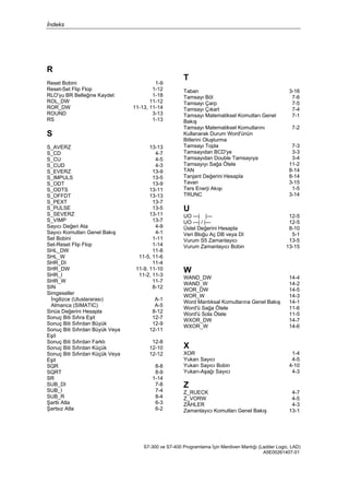 İndeks
S7-300 ve S7-400 Programlama İçin Merdiven Mantığı (Ladder Logic, LAD)
A5E00261407-01
R
Reset Bobini 1-9
Reset-Set Flip Flop 1-12
RLO'yu BR Belleğine Kaydet 1-18
ROL_DW 11-12
ROR_DW 11-13, 11-14
ROUND 3-13
RS 1-13
S
S_AVERZ 13-13
S_CD 4-7
S_CU 4-5
S_CUD 4-3
S_EVERZ 13-9
S_IMPULS 13-5
S_ODT 13-9
S_ODTS 13-11
S_OFFDT 13-13
S_PEXT 13-7
S_PULSE 13-5
S_SEVERZ 13-11
S_VIMP 13-7
Sayıcı Değeri Ata 4-9
Sayıcı Komutları Genel Bakış 4-1
Set Bobini 1-11
Set-Reset Flip Flop 1-14
SHL_DW 11-8
SHL_W 11-5, 11-6
SHR_DI 11-4
SHR_DW 11-9, 11-10
SHR_I 11-2, 11-3
SHR_W 11-7
SIN 8-12
Simgeseller
İngilizce (Uluslararası)
Almanca (SIMATIC)
A-1
A-5
Sinüs Değerini Hesapla 8-12
Sonuç Biti Sıfıra Eşit 12-7
Sonuç Biti Sıfırdan Büyük 12-9
Sonuç Biti Sıfırdan Büyük Veya
Eşit
12-11
Sonuç Biti Sıfırdan Farklı 12-8
Sonuç Biti Sıfırdan Küçük 12-10
Sonuç Biti Sıfırdan Küçük Veya
Eşit
12-12
SQR 8-8
SQRT 8-9
SR 1-14
SUB_DI 7-8
SUB_I 7-4
SUB_R 8-4
Şartlı Atla 6-3
Şartsız Atla 6-2
T
Taban 3-16
Tamsayı Böl 7-6
Tamsayı Çarp 7-5
Tamsayı Çıkart 7-4
Tamsayı Matematiksel Komutları Genel
Bakış
7-1
Tamsayı Matematiksel Komutlarını
Kullanarak Durum Word'ünün
Bitlerini Oluşturma
7-2
Tamsayı Topla 7-3
Tamsayıdan BCD'ye 3-3
Tamsayıdan Double Tamsayıya 3-4
Tamsayıyı Sağa Ötele 11-2
TAN 8-14
Tanjant Değerini Hesapla 8-14
Tavan 3-15
Ters Enerji Akışı 1-5
TRUNC 3-14
U
UO ---| |--- 12-5
UO ---| / |--- 12-5
Üstel Değerini Hesapla 8-10
Veri Bloğu Aç DB veya DI 5-1
Vurum S5 Zamanlayıcı 13-5
Vurum Zamanlayıcı Bobin 13-15
W
WAND_DW 14-4
WAND_W 14-2
WOR_DW 14-5
WOR_W 14-3
Word Mantıksal Komutlarına Genel Bakış 14-1
Word'ü Sağa Ötele 11-6
Word'ü Sola Ötele 11-5
WXOR_DW 14-7
WXOR_W 14-6
X
XOR 1-4
Yukarı Sayıcı 4-5
Yukarı Sayıcı Bobin 4-10
Yukarı-Aşağı Sayıcı 4-3
Z
Z_RUECK 4-7
Z_VORW 4-5
ZÄHLER 4-3
Zamanlayıcı Komutları Genel Bakış 13-1
 