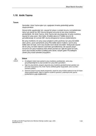 Bitsel Mantık Komutları
S7-300 ve S7-400 Programlama İçin Merdiven Mantığı (Ladder Logic, LAD)
A5E00261407-01
1-23
1.18 Anlık Yazma
Tanım
Semboller, Anlık Yazma işlevi için, aşağıdaki örnekte gösterildiği şekilde
oluşturulmalıdır.
Zaman-kritik uygulamalar için, sayısal bir çıkışın o andaki durumu normaldekinden
daha hızlı olarak her OB1 okuma döngüsü sonunda bir kez çıkış modülüne
gönderilebilir. Bir Anlık Yazma, Anlık Yazma dalı okunduğunda, bir giriş modülüne
sayısal bir çıkış yazar. Aksi halde, Q bellek alanının P bellek durumu ile
güncelleneceği, bir sonraki OB1 okuma döngüsünün sonunu beklemelisiniz.
Bir çıkış modülüne, bir çıkış (veya çıkışların) anlık yazılması için çıkış (Q) bellek
alanı yerine, çevre (peripheral) çıkış (PQ) bellek alanını kullanın. Çevre çıkış
bellek alanı bir byte, word veya double word olarak okunabilir. Dolayısıyla sayısal
tek bir çıkış, bir bobin elemanı üzerinden güncellenemez. Bir sayısal çıkışın
durumunu bir çıkış modülüne anlık olarak yazmak için, ilgili biti içeren bir byte,
word veya double wordlük Q belleği şartlı olarak, karşılık gelen PQ belleğine
(direkt çıkış modül adresleri) kopyalanır.
Dikkat
• Q belleğinin bütün byte içeriği bir çıkış modülüne yazıldığından, anlık çıkış
gerçekleştirildiğinde bu bayt içindeki tüm çıkış bitleri güncellenir.
• Eğer bir çıkış bitinde, program akışında çıkış modülüne gönderilmemesi gereken ara
durumlar oluşuyorsa (1/0), Anlık Yazma, tehlikeli şartlar oluşturabilir. (Ara vurumlar -
transient pulses)
• Genel bir tasarım kuralı olarak programda, dışsal bir çıkış modülü sadece bir kez bir bobin
olarak gösterilmelidir. Eğer bu tasarım kuralına uyarsanız, potansiyel anlık yazma
problemlerinin çoğu engellenebilir.
 