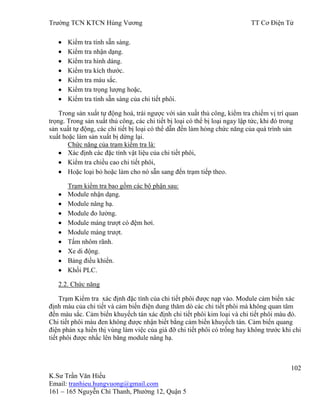 Trƣờng TCN KTCN Hùng Vƣơng TT Cơ Điện Tử
102
K.Sƣ Trần Văn Hiếu
Email: tranhieu.hungvuong@gmail.com
161 – 165 Nguyễn Chí Thanh, Phƣờng 12, Quận 5
Kiểm tra tính sẵn sàng.
Kiểm tra nhận dạng.
Kiểm tra hình dáng.
Kiểm tra kích thƣớc.
Kiểm tra màu sắc.
Kiểm tra trọng lƣợng hoặc,
Kiểm tra tính sẵn sàng của chi tiết phôi.
Trong sản xuất tự động hoá, trái ngƣợc với sản xuất thủ công, kiểm tra chiếm vị trí quan
trọng. Trong sản xuất thủ công, các chi tiết bị loại có thể bị loại ngay lập tức, khi đó trong
sản xuất tự động, các chi tiết bị loại có thể dẫn đến làm hỏng chức năng của quá trình sản
xuất hoặc làm sản xuất bị dừng lại.
Chức năng của trạm kiểm tra là:
Xác định các đặc tính vật liệu của chi tiết phôi,
Kiểm tra chiều cao chi tiết phôi,
Hoặc loại bỏ hoặc làm cho nó sẵn sang đến trạm tiếp theo.
Trạm kiểm tra bao gồm các bộ phận sau:
Module nhận dạng.
Module nâng hạ.
Module đo lƣờng.
Module máng trƣợt có đệm hơi.
Module máng trƣợt.
Tấm nhôm rãnh.
Xe di động.
Bảng điều khiển.
Khối PLC.
2.2. Chức năng
Trạm Kiểm tra xác định đặc tính của chi tiết phôi đƣợc nạp vào. Module cảm biến xác
định màu của chi tiết và cảm biến điện dung thăm dò các chi tiết phôi mà không quan tâm
đến màu sắc. Cảm biến khuyếch tán xác định chi tiết phôi kim loại và chi tiết phôi màu đỏ.
Chi tiết phôi màu đen không đƣợc nhận biết bằng cảm biến khuyếch tán. Cảm biến quang
điện phản xạ hiển thị vùng làm việc của giá đỡ chi tiết phôi có trống hay không trƣớc khi chi
tiết phôi đƣợc nhấc lên băng module nâng hạ.
 