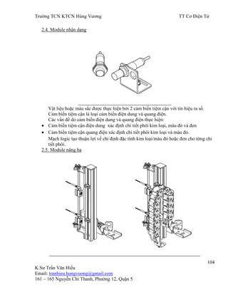 Trƣờng TCN KTCN Hùng Vƣơng TT Cơ Điện Tử
104
K.Sƣ Trần Văn Hiếu
Email: tranhieu.hungvuong@gmail.com
161 – 165 Nguyễn Chí Thanh, Phƣờng 12, Quận 5
2.4. Module nhận dạng
Vật liệu hoặc màu sắc đƣợc thực hiện bởi 2 cảm biến tiệm cận với tín hiệu ra số.
Cảm biến tiệm cận là loại cảm biến điện dung và quang điện.
Các vấn đề do cảm biến điện dung và quang điện thực hiện:
Cảm biến tiệm cận điện dung xác định chi tiết phôi kim loại, màu đỏ và đen
Cảm biến tiệm cận quang điện xác định chi tiết phôi kim loại và màu đỏ.
Mạch logic tạo thuận lợi về chỉ định đặc tính kim loại/màu đỏ hoặc đen cho từng chi
tiết phôi.
2.5. Module nâng hạ
 
