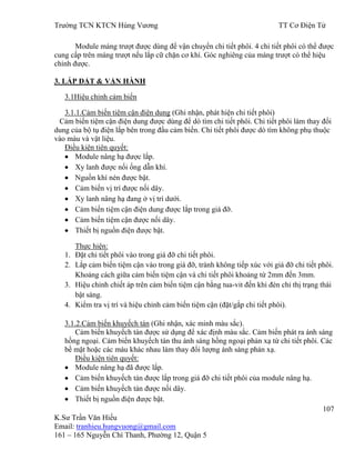 Trƣờng TCN KTCN Hùng Vƣơng TT Cơ Điện Tử
107
K.Sƣ Trần Văn Hiếu
Email: tranhieu.hungvuong@gmail.com
161 – 165 Nguyễn Chí Thanh, Phƣờng 12, Quận 5
Module máng trƣợt đƣợc dùng để vận chuyển chi tiết phôi. 4 chi tiết phôi có thể đƣợc
cung cấp trên máng trƣợt nếu lắp cữ chặn cơ khí. Góc nghiêng của máng trƣợt có thể hiệu
chỉnh đƣợc.
3. LẮP ĐẶT & VẬN HÀNH
3.1Hiệu chỉnh cảm biến
3.1.1.Cảm biến tiệm cận điện dung (Ghi nhận, phát hiện chi tiết phôi)
Cảm biến tiệm cận điện dung đƣợc dùng để dò tìm chi tiết phôi. Chi tiết phôi làm thay đổi
dung của bộ tụ điện lắp bên trong đầu cảm biến. Chi tiết phôi đƣợc dò tìm không phụ thuộc
vào màu và vật liệu.
Điều kiện tiên quyết:
Module nâng hạ đƣợc lắp.
Xy lanh đƣợc nối ống dẫn khí.
Nguồn khí nén đƣợc bật.
Cảm biến vị trí đƣợc nối dây.
Xy lanh nâng hạ đang ở vị trí dƣới.
Cảm biến tiệm cận điện dung đƣợc lắp trong giá đỡ.
Cảm biến tiệm cận đƣợc nối dây.
Thiết bị nguồn điện đƣợc bật.
Thực hiện:
1. Đặt chi tiết phôi vào trong giá đỡ chi tiết phôi.
2. Lắp cảm biến tiệm cận vào trong giá đỡ, tránh không tiếp xúc với giá đỡ chi tiết phôi.
Khoảng cách giữa cảm biến tiệm cận và chi tiết phôi khoảng từ 2mm đến 3mm.
3. Hiệu chỉnh chiết áp trên cảm biến tiệm cận bằng tua-vit đến khi đèn chỉ thị trạng thái
bật sáng.
4. Kiểm tra vị trí và hiệu chỉnh cảm biến tiệm cận (đặt/gắp chi tiết phôi).
3.1.2.Cảm biến khuyếch tán (Ghi nhận, xác minh màu sắc).
Cảm biến khuyếch tán đƣợc sử dụng để xác định màu sắc. Cảm biến phát ra ánh sáng
hồng ngoại. Cảm biến khuyếch tán thu ánh sáng hồng ngoại phản xạ từ chi tiết phôi. Các
bề mặt hoặc các màu khác nhau làm thay đổi lƣợng ánh sáng phản xạ.
Điều kiện tiên quyết:
Module nâng hạ đã đƣợc lắp.
Cảm biến khuyếch tán đƣợc lắp trong giá đỡ chi tiết phôi của module nâng hạ.
Cảm biến khuyếch tán đƣợc nối dây.
Thiết bị nguồn điện đƣợc bật.
 