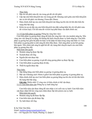 Trƣờng TCN KTCN Hùng Vƣơng TT Cơ Điện Tử
108
K.Sƣ Trần Văn Hiếu
Email: tranhieu.hungvuong@gmail.com
161 – 165 Nguyễn Chí Thanh, Phƣờng 12, Quận 5
Thực hiện:
1. Đặt chi tiết phôi màu đỏ vào trong giá đỡ chi tiết phôi.
2. Lắp ráp cảm biến khuyếch tán vào trong giá đỡ. Khoảng cách giữa cảm biến khuyếch
tán và chi tiết phôi vào khoảng 15mm đến 20mm.
3. Hiệu chỉnh chiết áp của cảm biến khuyếch tán bằng tua-bit cho tới khi đèn hiển thị
trạng thái bật sáng.
4. Kiểm tra sự cài đặt của cảm biến khuyếch tán (đặt xuống/nhấc lên chi tiết phôi màu
đỏ và kim loại). Chi tiết màu đỏ và kim loại phải đƣợc xác định chính xác.
3.1.3.Cảm biến phản xạ gƣơng (Nâng hạ vùng làm việc)
Cảm biến phản xạ gƣơng đƣợc dùng để hiển thị vùng làm việc của module nâng hạ. Nếu
vùng ;àm việc đang bị sử dụng, thì không thể dịch chuyển đƣợc xy lanh nâng hạ. Cảm biến
phản xạ gƣơng bao gồm bộ phát tín hiệu và bộ nhận tín hiệu trong cùng một thân vỏ. Cảm
biến phản xạ gƣơng phát ra ánh sáng đỏ nhìn thấy đƣợc. Ánh sáng phản xạ lại bởi gƣơng
bên ngoài. Nếu chùm ánh sáng bị ngắt bởi đồ vật, trạng thái chuyển mạch của cảm biến
phản xạ gƣơng thay đổi
Điều kiện tiên quyết:
Module nâng hạ đƣợc lắp rắp.
Xylanh đƣợc nối ống.
Nguồn khí nén đƣợc bật.
Cảm biến phản xạ gƣơng và giá đỡ cùng gƣơng phản xạ đƣợc lắp ráp.
Cảm biến phản xạ gƣơng đƣợc đi dây.
Thiết bị nguồn đƣợc bật.
Thực hiện:
1. Sắp thẳng hàng cảm biến phản xạ gƣơng và gƣơng phản xạ.
2. Đặt vật ở khoảng cách 10mm ở giữa Cảm biến phản xạ gƣơng và gƣơng phản xạ.
3. Hiệu chỉnh chiết áp của Cảm biến phản xạ gƣơng bằng tua-bit cho tới khi đèn hiển
thị trạng thái bật sáng.
Ghi chú: Nhiều nhất 12 vòng của vít hiệu chỉnh có thể vặn đƣợc.
3.1.4. Cảm biến tiệm cận (Nâng hạ xy lanh nâng hạ)
Cảm biến tiệm cận đƣợc dùng để cảm nhận vị trí cuối của xy lanh. Cảm biến tiệm
cận đƣợc nhận biết do vòng nam châm đƣợc lắp trên piston của xy lanh.
Điều kiện tiên quyết:
Module nâng hạ đã đƣợc lắp lắp.
Cảm biến tiệm cận đã đƣợc lắp.
Xy lanh đƣợc nối ống.
 