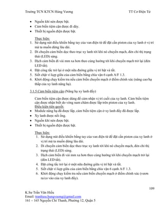 Trƣờng TCN KTCN Hùng Vƣơng TT Cơ Điện Tử
109
K.Sƣ Trần Văn Hiếu
Email: tranhieu.hungvuong@gmail.com
161 – 165 Nguyễn Chí Thanh, Phƣờng 12, Quận 5
Nguồn khí nén đƣợc bật.
Cảm biến tiệm cận đƣợc đi dây.
Thiết bị nguồn điện đƣợc bật.
Thực hiện:
1. Sử dụng nút điều khiển bằng tay của van điện từ để đặt cần piston của xy lanh ở vị trí
mà ta muốn dừng lâu dài.
2. Di chuyển cảm biến dọc theo trục xy lanh tới khi nó chuyển mạch, đèn chỉ thị trạng
thái (LED) sáng.
3. Dịch cảm biến đi vài mm xa hơn theo cùng hƣớng tới khi chuyển mạch trở lại (đèn
LED tắt).
4. Đặt công tắc trở lại ở một nữa đƣờng giữa vị trí bật và tắt.
5. Siết chặt ví kẹp giữa của cảm biến bằng chìa vặn 6 cạnh A/F 1.3.
6. Khởi động chạy kiểm tra nếu cảm biến chuyển mạch ở điểm chính xác (nâng cao/hạ
thấp của xy lanh nâng hạ).
3.1.5.Cảm biến tiệm cận (Nâng hạ xy lanh đẩy)
Cảm biến tiệm cận đƣợc dùng để cảm nhận vị trí cuối của xy lanh. Cảm biến tiệm
cận đƣợc nhận biết do vòng nam châm đƣợc lắp trên piston của xy lanh.
Điều kiện tiên quyết:
Module nâng hạ đã đƣợc lắp, cảm biến tiệm cận ở xy lanh đẩy đã đƣợc lắp.
Xy lanh đƣợc nối ống.
Nguồn khí nén đƣợc bật.
Thiết bị nguồn điện đƣợc bật.
Thực hiện:
1. Sử dụng nút điều khiển bằng tay của van điện từ để đặt cần piston của xy lanh ở
vị trí mà ta muốn dừng lâu dài.
2. Di chuyển cảm biến dọc theo trục xy lanh tới khi nó chuyển mạch, đèn chỉ thị
trạng thái (LED) sáng.
3. Dịch cảm biến đi vài mm xa hơn theo cùng hƣớng tới khi chuyển mạch trở lại
(đèn LED tắt).
4. Đặt công tắc trở lại ở một nữa đƣờng giữa vị trí bật và tắt.
5. Siết chặt ví kẹp giữa của cảm biến bằng chìa vặn 6 cạnh A/F 1.3.
6. Khởi động chạy kiểm tra nếu cảm biến chuyển mạch ở điểm chính xác (vƣơn
ra/co vào của xy lanh đẩy).
 