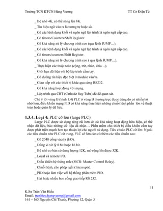 Trƣờng TCN KTCN Hùng Vƣơng TT Cơ Điện Tử
11
K.Sƣ Trần Văn Hiếu
Email: tranhieu.hungvuong@gmail.com
161 – 165 Nguyễn Chí Thanh, Phƣờng 12, Quận 5
_ Bộ nhớ 4K, có thể nâng lên 8K.
_ Tín hiệu ngõ vào ra là tƣơng tự hoặc số.
_ Có các lệnh dạng khối và ngôn ngữ lập trình là ngôn ngữ cấp cao.
_ Có timers/Counters/Shift Register.
_ Có khả năng xử lý chƣơng trình con (qua lệnh JUMP…).
_ Có các lệnh dạng khối và ngôn ngữ lập trình là ngôn ngữ cấp cao.
_ Có timers/counters/Shift Register.
_ Có khả năng xử lý chƣơng trình con ( qua lệnh JUMP…).
_ Thực hiện các thuật toán (cộng, trừ, nhân, chia…).
_ Giới hạn dữ liệu với bộ lập trình cầm tay.
_ Có đƣờng tín hiệu đặc biệt ở module vào/ra.
_ Giao tiếp với các thiết bị khác qua cổng RS232.
_ Có khả năng hoạt động với mạng.
_ Lập trình qua CRT (Cathode Ray Tube) để dễ quan sát.
Chú ý tới vùng B (hình 1.4) PLC ở vùng B thƣờng trực đƣợc dùng do có nhiều bộ
nhớ hơn, điều khiển mạng PID có khả năng thực hiện những chuỗi lệnh phần lớn về thuật
toán hoặc quản lý dữ liệu.
1.3.4. Loại 4: PLC cỡ lớn (large PLC)
Large PLC đƣợc sử dụng rộng rãi hơn do có khả năng hoạt động hữu hiệu, có thể
nhận dữ liệu, báo những dữ liệu đã nhận… Phần mềm cho thiết bị điều khiển cầm tay
đƣợc phát triển mạnh hơn tạo thuận lợi cho ngƣời sử dụng. Tiêu chuẩn PLC cỡ lớn: Ngoài
các tiêu chuẩn nhƣ PLC cỡ trung, PLC cỡ lớn còn có thêm các tiêu chuẩn sau:
_ Có 2048 cổng vào/ra (I/O).
_ Dùng vi xử lý 8 bit hoặc 16 bit.
_ Bộ nhớ cơ bản có dung lƣợng 12K, mở rộng lên đƣợc 32K.
_ Local và remote I/O.
_ Điều khiển hệ thống role (MCR: Master Control Relay).
_ Chuỗi lệnh, cho phép ngắt (Interrupts).
_ PID hoặc làm việc với hệ thống phần mềm PID.
_ Hai hoặc nhiều hơn cổng giao tiếp RS 232.
 