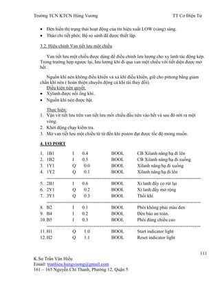 Trƣờng TCN KTCN Hùng Vƣơng TT Cơ Điện Tử
111
K.Sƣ Trần Văn Hiếu
Email: tranhieu.hungvuong@gmail.com
161 – 165 Nguyễn Chí Thanh, Phƣờng 12, Quận 5
Đèn hiển thị trạng thái hoạt động của tín hiệu xuất LOW (vàng) sáng.
Tháo chi tiết phôi; Bộ so sánh đã đƣợc thiết lập.
3.2. Hiệu chỉnh Van tiết lƣu một chiều
Van tiết lƣu một chiều đƣợc dùng để điều chỉnh lƣu lƣợng cho xy lanh tác động kép.
Trong trƣờng hợp ngƣợc lại, lƣu lƣợng khí đi qua van một chiều với tiết diện đƣợc mở
hết.
Nguồn khí nén không điều khiển và xả khí điều khiển, giữ cho pittong bằng giảm
chấn khí nén ( hoàn thiện chuyển động cả khi tải thay đổi).
Điều kiện tiên quyết:
Xylanh đƣợc nối ống khí.
Nguồn khí nén đƣợc bật.
Thực hiện:
1. Vặn vít tiết lƣu trên van tiết lƣu mốt chiều đầu tiên vào hết và sau đó nới ra một
vòng.
2. Khởi động chạy kiểm tra.
3. Mở van tiết lƣu một chiều từ từ đến khi piston đạt đƣợc tốc độ mong muốn.
4. I/O PORT
1. 1B1 I 0.4 BOOL CB Xilanh nâng/hạ đi lên
2. 1B2 I 0.5 BOOL CB Xilanh nâng/hạ đi xuống
3. 1Y1 Q 0.0 BOOL Xilanh nâng/hạ đi xuống
4. 1Y2 Q 0.1 BOOL Xilanh nâng/hạ đi lên
---------------------------------------------------------------------------------------------------
5. 2B1 I 0.6 BOOL Xi lanh đẩy co rút lại
6. 2Y1 Q 0.2 BOOL Xi lanh đẩy mở rộng
7. 3Y1 Q 0.3 BOOL Thổi khí
---------------------------------------------------------------------------------------------------
8. B2 I 0.1 BOOL Phôi không phải màu đen
9. B4 I 0.2 BOOL Đèn báo an toàn.
10.B5 I 0.3 BOOL Phôi đúng chiều cao
---------------------------------------------------------------------------------------------------
11.H1 Q 1.0 BOOL Start indicator light
12.H2 Q 1.1 BOOL Reset indicator light
 