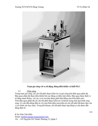 Trƣờng TCN KTCN Hùng Vƣơng TT Cơ Điện Tử
114
K.Sƣ Trần Văn Hiếu
Email: tranhieu.hungvuong@gmail.com
161 – 165 Nguyễn Chí Thanh, Phƣờng 12, Quận 5
Trạm gia công với xe di động, Bảng điều khiển và khối PLC
2.2. Chức năng
Trong trạm gia công, các chi tiết phôi đƣợc kiểm tra và gia công trên Bàn quay phân độ.
Bàn quay phân độ đƣợc điều khiển bởi các động cơ điện một chiều. Bàn quay đƣợc định vị
trí bằng mạch Relay, với các vị trí của bàn đƣợc phát hiện bằng cảm biến điện cảm.
Trên Bàn quay phân độ các chi tiết phôi đƣợc kiểm tra và khoan trong một quá trình song
song. Cơ cấu dẫn động điện từ với cảm biến điện cảm kiểm tra chi tiết phôi đã đƣợc đƣa vào
vị trí chính xác hay chƣa. Trong khi khoan, chi tiết phôi đƣợc kẹp bằng cơ cấu đƣợc dẫn
động điện từ.
 