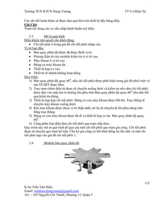 Trƣờng TCN KTCN Hùng Vƣơng TT Cơ Điện Tử
115
K.Sƣ Trần Văn Hiếu
Email: tranhieu.hungvuong@gmail.com
161 – 165 Nguyễn Chí Thanh, Phƣờng 12, Quận 5
Các chi tiết hoàn thiện sẽ đƣợc đƣa qua bên trên thiết bị đẩy bằng điện.
Ghi Chú:
Trạm chỉ dung các cơ cấu chấp hành thuần tuý điện.
2.3. Mô tả quá trình
Điều khiện tiên quyết cho khởi động:
Chi tiết phải ở trong giá đỡ chi tiết phôi nhập vào.
Vi trí ban đầu:
Ban quay phân độ đƣợc đã đƣợc định vị trí.
Pittong điện từ của module kiểm tra ở vị trí cao.
Máy khoan ở vị trí cao.
Động cơ máy khoan tắt.
Thiết bị kẹp co vào.
Thiết bị rẽ nhánh không hoạt động.
Quy trình:
1) Bàn quay phân độ quay 600
, nếu chi tiết phôi đƣợc phát hiện trong giá đỡ phôi một và
nút START đƣợc bấm.
2) Trục nam châm điện từ đƣợc di chuyển xuống dƣới và kiểm tra nếu nhƣ chi tiết phôi
đƣợc đƣa vào mặt mở ra hƣớng lên phía trên.Bàn quay phân độ quay 600
nếu nhƣ kết
quả kiểm tra đúng.
3) Thiết bị kẹp kẹp chi tiết phôi. Động cơ của máy khoan đƣợc bất lên. Trục thẳng di
chuyển máy khoan xuống dƣới.
4) Khi máy khoan đƣợc đƣợc vị trí thấp nhất, nó lại di chuyển đi lên phía dừng trên
bằng trục thẳng.
5) Động cơ của máy khoan đƣợc tắt đi và thiết bị kẹp co lại. Bàn quay phân độ quay
600
.
6) Cổng phân loại điện đƣa chi tiết phôi qua trạm tiếp theo.
Quy trình này mô tả quá trình đi qua của một chi tiết phôi qua trạm gia công. Chi tiết phôi
đƣợc di chuyển qua trạm kế tiếp. Chu kỳ gia công có thể khởi động lại lần nữa và một chi
tiết phôi nạp vào giá đỡ chi tiết phôi 1.
2.4. Module bàn quay phân độ
 