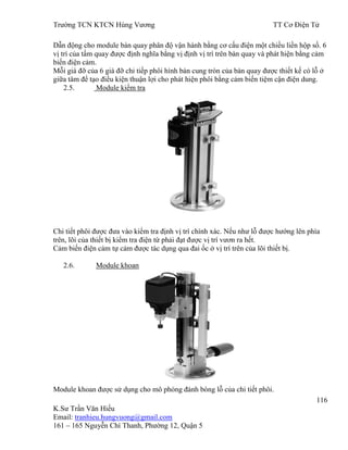 Trƣờng TCN KTCN Hùng Vƣơng TT Cơ Điện Tử
116
K.Sƣ Trần Văn Hiếu
Email: tranhieu.hungvuong@gmail.com
161 – 165 Nguyễn Chí Thanh, Phƣờng 12, Quận 5
Dẫn động cho module bàn quay phân độ vận hành bằng cơ cấu điện một chiều liền hộp số. 6
vị trí của tấm quay đƣợc định nghĩa bằng vị định vị trí trên bàn quay và phát hiện bằng cảm
biến điện cảm.
Mỗi giá đỡ của 6 giá đỡ chi tiếp phôi hình bán cung tròn của bàn quay đƣợc thiết kế có lỗ ở
giữa tâm để tạo điều kiện thuận lợi cho phát hiện phôi bằng cảm biến tiệm cận điện dung.
2.5. Module kiểm tra
Chi tiết phôi đƣợc đƣa vào kiểm tra định vị trí chính xác. Nếu nhƣ lỗ đƣợc hƣớng lên phía
trên, lõi của thiết bị kiểm tra điện từ phải đạt đƣợc vị trí vƣơn ra hết.
Cảm biến điện cảm tự cảm đƣợc tác dụng qua đai ốc ở vị trí trên của lõi thiết bị.
2.6. Module khoan
Module khoan đƣợc sử dụng cho mô phỏng đánh bóng lỗ của chi tiết phôi.
 