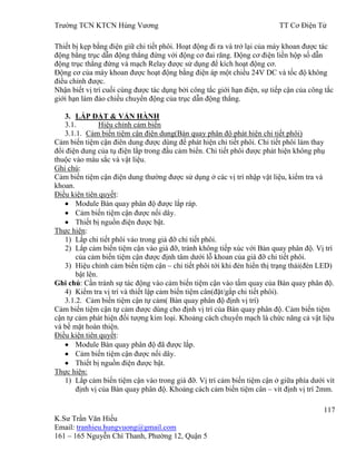 Trƣờng TCN KTCN Hùng Vƣơng TT Cơ Điện Tử
117
K.Sƣ Trần Văn Hiếu
Email: tranhieu.hungvuong@gmail.com
161 – 165 Nguyễn Chí Thanh, Phƣờng 12, Quận 5
Thiết bị kẹp bằng điện giữ chi tiết phôi. Hoạt động đi ra và trở lại của máy khoan đƣợc tác
động bằng trục dẫn động thẳng đứng với động cơ đai răng. Động cơ điện liền hộp số dẫn
động trục thẳng đứng và mạch Relay đƣợc sử dụng để kích hoạt động cơ.
Động cơ của máy khoan đƣợc hoạt động bằng điện áp một chiều 24V DC và tốc độ không
điều chỉnh đƣợc.
Nhận biết vị trí cuối cùng đƣợc tác dụng bởi công tắc giới hạn điện, sự tiếp cận của công tắc
giới hạn làm đảo chiều chuyển động của trục dẫn động thẳng.
3. LẮP ĐẶT & VẬN HÀNH
3.1. Hiệu chỉnh cảm biến
3.1.1. Cảm biến tiệm cận điện dung(Bàn quay phân độ phát hiện chi tiết phôi)
Cảm biến tiệm cận điên dung đƣợc dùng để phát hiện chi tiết phôi. Chi tiết phôi làm thay
đổi điện dung của tụ điện lắp trong đầu cảm biến. Chi tiết phôi đƣợc phát hiện không phụ
thuộc vào màu sắc và vật liệu.
Ghi chú:
Cảm biến tiệm cận điện dung thƣờng đƣợc sử dụng ở các vị trí nhập vật liệu, kiểm tra và
khoan.
Điều kiện tiên quyết:
Module Bàn quay phân độ đƣợc lắp ráp.
Cảm biến tiệm cận đƣợc nối dây.
Thiết bị nguồn điện đƣợc bật.
Thực hiện:
1) Lắp chi tiết phôi vào trong giá đỡ chi tiết phôi.
2) Lắp cảm biến tiệm cận vào giá đỡ, tránh không tiếp xúc với Bàn quay phân độ. Vị trí
của cảm biến tiệm cận đƣợc định tâm dƣới lỗ khoan của giá đỡ chi tiết phôi.
3) Hiệu chỉnh cảm biến tiệm cận – chi tiết phôi tới khi đèn hiển thị trạng thái(đèn LED)
bật lên.
Ghi chú: Cần tránh sự tác động vào cảm biến tiệm cận vào tấm quay của Bàn quay phân độ.
4) Kiểm tra vị trí và thiết lập cảm biến tiệm cân(đặt/gắp chi tiết phôi).
3.1.2. Cảm biến tiệm cận tự cảm( Bàn quay phân độ định vị trí)
Cảm biến tiệm cận tự cảm đƣợc dùng cho định vị trí của Bàn quay phân độ. Cảm biến tiệm
cận tự cảm phát hiện đối tƣợng kim loại. Khoảng cách chuyển mạch là chức năng cả vật liệu
và bề mặt hoàn thiện.
Điều kiện tiên quyết:
Module Bàn quay phân độ đã đƣợc lắp.
Cảm biến tiệm cận đƣợc nối dây.
Thiết bị nguồn điện đƣợc bật.
Thực hiện:
1) Lắp cảm biến tiệm cận vào trong giá đỡ. Vị trí cảm biến tiệm cận ở giữa phía dƣới vít
định vị của Bàn quay phân độ. Khoảng cách cảm biến tiệm cân – vít định vị trí 2mm.
 