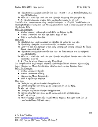 Trƣờng TCN KTCN Hùng Vƣơng TT Cơ Điện Tử
118
K.Sƣ Trần Văn Hiếu
Email: tranhieu.hungvuong@gmail.com
161 – 165 Nguyễn Chí Thanh, Phƣờng 12, Quận 5
2) Hiệu chỉnh khoảng cách cảm biến tiệm cận – vít định vị tới khi đèn hiển thị trạng thái
(đèn LED) bật sáng.
3) Kiểm tra vị trí và hiệu chỉnh cảm biến tiệm cận bằng quay Bàn quay phân độ.
3.1.3. Cảm biến tiệm cận tự cảm( Kiểm tra, định hƣớng của chi tiết phôi)
Cảm biến tiệm cận tự cảm đƣợc dùng cho định hƣớng của chi tiết phôi. Cảm biến tiệm cận
tự cảm phát hiện đối tƣợng kim loại. Khoảng cách chuyển mạch là chức năng của vật liệu và
bề mặt hoàn thiện.
Điều kiện tiên quyết:
Module bàn quay phân độ và module kiểm tra đã đƣợc lắp đặt.
Module kiểm tra và cảm biến tiệm cận đã đƣợc nối dây.
Thiết bị nguồn điện đƣợc bật.
Thực hiện:
1) Đặt chi tiết phôi vào trong giá đỡ chi tiết phôi. Lỗ hƣớng lên phía trên.
2) Bật điện áp cấp nguồn cho nam châm điện của module kiểm tra.
3) Định vị trí cảm biến tiệm cận tự cảm trong khoảng cách khoảng 1mm đến đai ốc của
đầu dò của module kiểm tra.
4) Hiệu chỉnh khoảng cách cảm biến tiệm cận – đai ốc tới khi đèn hiển thị trạng thái
(đèn LED) bật lên.
5) Kiểm tra vị trí và hiệu chỉnh cảm biến tiệm cận bằng bật và tắt cuộn nam châm điện
của module kiểm tra.
3.1.4. Công tắc Micro( Khoan, trục dẫn động thẳng)
Các công tắc Micro đƣợc dùng để nhận biết vị trí dừng cuối hành trình của trục dẫn động
thẳng. Các công tắc Micro đƣợc tác động bằng bàn trƣợt của trục dẫn động thẳng.
Điều kiện tiên quyết:
Module khoan đƣợc lắp rắp.
Module khoan đƣợc nối dây.
Các công tác Micro đƣợc nối dây.
Thiết bị nguồn điện đƣợc bật.
Thực hiện:
1) Di chuyển máy khoan đến vị trí dừng phía trên.
2) Di trƣợt công tắc Micro trong giá đỡ xung quanh tới khi tác động.
3) Vặn chặt vít kẹp.
4) Di chuyển máy khoan đến vị trí dừng phía dƣới.
5) Di trƣợt công tắc Micro trong giá đỡ xung quanh lỗ tới khi bị tác động.
6) Xiết chặt vít kẹp.
7) Khởi động chạy kiểm tra nếu công tắc Micro đƣợc xác định vị trí chính xác( Di
chuyển máy khoan đi lên/đi xuống).
 