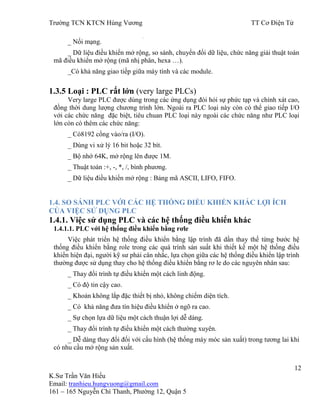 Trƣờng TCN KTCN Hùng Vƣơng TT Cơ Điện Tử
12
K.Sƣ Trần Văn Hiếu
Email: tranhieu.hungvuong@gmail.com
161 – 165 Nguyễn Chí Thanh, Phƣờng 12, Quận 5
_ Nối mạng.
_ Dữ liệu điều khiển mở rộng, so sánh, chuyển đổi dữ liệu, chức năng giải thuật toán
mã điều khiển mở rộng (mã nhị phân, hexa …).
_Có khả năng giao tiếp giữa máy tính và các module.
1.3.5 Loại : PLC rất lớn (very large PLCs)
Very large PLC đƣợc dùng trong các ứng dụng đòi hỏi sự phức tạp và chính xát cao,
đồng thời dung lƣợng chƣơng trình lớn. Ngoài ra PLC loại này còn có thể giao tiếp I/O
với các chức năng đặc biệt, tiêu chuan PLC loại này ngoài các chức năng nhƣ PLC loại
lớn còn có thêm các chức năng:
_ Có8192 cổng vào/ra (I/O).
_ Dùng vi xử lý 16 bit hoặc 32 bít.
_ Bộ nhớ 64K, mở rộng lên đƣợc 1M.
_ Thuật toán :+, -, *, /, bình phƣơng.
_ Dữ liệu điều khiển mở rộng : Bảng mã ASCII, LIFO, FIFO.
1.4. SO SÁNH PLC VỚI CÁC HỆ THỐNG ĐIỀU KHIỂN KHÁC LỢI ÍCH
CỦA VIỆC SỬ DỤNG PLC
1.4.1. Việc sử dụng PLC và các hệ thống điều khiển khác
1.4.1.1. PLC với hệ thống điều khiển bằng rơle
Việc phát triển hệ thống điều khiển bằng lập trình đã dần thay thế từng bƣớc hệ
thống điều khiển bằng role trong các quá trình sản suất khi thiết kế một hệ thống điều
khiển hiện đại, ngƣời kỹ sƣ phải cân nhắc, lựa chọn giữa các hệ thống điều khiển lập trình
thƣờng đƣợc sử dụng thay cho hệ thống điều khiển bằng rơ le do các nguyên nhân sau:
_ Thay đổi trình tự điều khiển một cách linh động.
_ Có độ tin cậy cao.
_ Khoản không lắp đặc thiết bị nhỏ, không chiếm diện tích.
_ Có khả năng đƣa tín hiệu điều khiển ở ngõ ra cao.
_ Sự chọn lựa dữ liệu một cách thuận lợi dễ dàng.
_ Thay đổi trình tự điều khiển một cách thƣờng xuyên.
_ Dễ dàng thay đổi đối với cấu hình (hệ thống máy móc sản xuất) trong tƣơng lai khi
có nhu cầu mở rộng sản xuất.
 