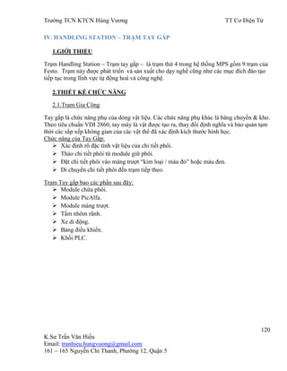 Trƣờng TCN KTCN Hùng Vƣơng TT Cơ Điện Tử
120
K.Sƣ Trần Văn Hiếu
Email: tranhieu.hungvuong@gmail.com
161 – 165 Nguyễn Chí Thanh, Phƣờng 12, Quận 5
IV. HANDLING STATION – TRẠM TAY GẮP
1.GIỚI THIỆU
Trạm Handling Station – Trạm tay gắp – là trạm thứ 4 trong hệ thống MPS gồm 9 trạm của
Festo. Trạm này đƣợc phát triển và sản xuất cho dạy nghề cũng nhƣ các mục đích đào tạo
tiếp tục trong lĩnh vực tự động hoá và công nghệ.
2.THIẾT KẾ CHỨC NĂNG
2.1.Trạm Gia Công
Tay gắp là chức năng phụ của dòng vật liệu. Các chức năng phụ khác là băng chuyền & kho.
Theo tiêu chuẩn VDI 2860, tay máy là vật đƣợc tạo ra, thay đổi định nghĩa và bảo quản tạm
thời các sắp xếp không gian của các vật thể đã xác định kích thƣớc hình học.
Chức năng của Tay Gắp:
 Xác định rõ đặc tính vật liệu của chi tiết phôi.
 Tháo chi tiết phôi từ module giữ phôi.
 Đặt chi tiết phôi vào máng trƣợt “kim loại / màu đỏ” hoặc màu đen.
 Di chuyển chi tiết phôi đến trạm tiếp theo.
Trạm Tay gắp bao các phần sau đậy:
 Module chứa phôi.
 Module PicAlfa.
 Module máng trƣợt.
 Tấm nhôm rãnh.
 Xe di động.
 Bảng điều khiển.
 Khối PLC.
 