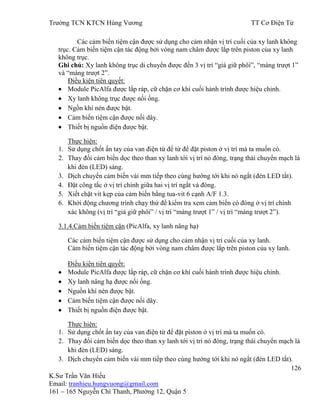 Trƣờng TCN KTCN Hùng Vƣơng TT Cơ Điện Tử
126
K.Sƣ Trần Văn Hiếu
Email: tranhieu.hungvuong@gmail.com
161 – 165 Nguyễn Chí Thanh, Phƣờng 12, Quận 5
Các cảm biến tiệm cận đƣợc sử dụng cho cảm nhận vị trí cuối của xy lanh không
trục. Cảm biến tiệm cận tác động bởi vòng nam châm đƣợc lắp trên piston của xy lanh
không trục.
Ghi chú: Xy lanh không trục di chuyển đƣợc đến 3 vị trí “giá giữ phôi”, “máng trƣợt 1”
và “máng trƣợt 2”.
Điều kiện tiên quyết:
Module PicAlfa đƣợc lắp ráp, cữ chặn cơ khí cuối hành trình đƣợc hiệu chỉnh.
Xy lanh không trục đƣợc nối ống.
Ngồn khí nén đƣợc bật.
Cảm biến tiệm cận đƣợc nối dây.
Thiết bị nguồn điện đƣợc bật.
Thực hiện:
1. Sử dụng chốt ấn tay của van điện từ để từ để đặt piston ở vị trí mà ta muốn có.
2. Thay đổi cảm biến dọc theo than xy lanh tới vị trí nó đóng, trạng thái chuyển mạch là
khi đèn (LED) sáng.
3. Dịch chuyển cảm biến vài mm tiếp theo cùng hƣớng tới khi nó ngắt (đèn LED tắt).
4. Đặt công tắc ở vị trí chính giữa hai vị trí ngắt và đóng.
5. Xiết chặt vít kẹp của cảm biến bắng tua-vit 6 cạnh A/F 1.3.
6. Khởi động chƣơng trình chạy thử để kiểm tra xem cảm biến có đóng ở vị trí chính
xác không (vị trí “giá giữ phôi” / vị trí “máng trƣợt 1” / vị trí “máng trƣợt 2”).
3.1.4.Cảm biến tiệm cận (PicAlfa, xy lanh nâng hạ)
Các cảm biến tiệm cận đƣợc sử dụng cho cảm nhận vị trí cuối của xy lanh.
Cảm biến tiệm cận tác động bởi vòng nam châm đƣợc lắp trên piston của xy lanh.
Điều kiện tiên quyết:
Module PicAlfa đƣợc lắp ráp, cữ chặn cơ khí cuối hành trình đƣợc hiệu chỉnh.
Xy lanh nâng hạ đƣợc nối ống.
Nguồn khí nén đƣợc bật.
Cảm biến tiệm cận đƣợc nối dây.
Thiết bị nguồn điện đƣợc bật.
Thực hiện:
1. Sử dụng chốt ấn tay của van điện từ để đặt piston ở vị trí mà ta muốn có.
2. Thay đổi cảm biến dọc theo than xy lanh tới vị trí nó đóng, trạng thái chuyển mạch là
khi đèn (LED) sáng.
3. Dịch chuyển cảm biến vài mm tiếp theo cùng hƣớng tới khi nó ngắt (đèn LED tắt).
 