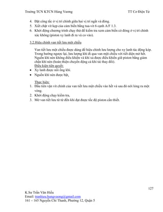 Trƣờng TCN KTCN Hùng Vƣơng TT Cơ Điện Tử
127
K.Sƣ Trần Văn Hiếu
Email: tranhieu.hungvuong@gmail.com
161 – 165 Nguyễn Chí Thanh, Phƣờng 12, Quận 5
4. Đặt công tắc ở vị trí chính giữa hai vị trí ngắt và đóng.
5. Xiết chặt vít kẹp của cảm biến bằng tua-vit 6 cạnh A/F 1.3.
6. Khởi động chƣơng trình chạy thử để kiểm tra xem cảm biến có đóng ở vị trí chính
xác không (piston xy lanh đi ra và co vào).
3.2.Hiệu chỉnh van tiết lƣu một chiều
Van tiết lƣu một chiều đƣợc dùng để hiệu chỉnh lƣu lƣợng cho xy lanh tác động kép.
Trong hƣớng ngƣợc lại, lƣu lƣợng khí đi qua van một chiều với tiết diện mở hết.
Nguồn khí nén không điều khiển và khí xả đƣợc điều khiển giữ piston bằng giảm
chấn khí nén (hoàn thiện chuyển động cả khi tải thay đổi).
Điều kiện tiên quyết:
Xy lanh đƣợc nối ống khí.
Nguồn khí nén đƣợc bật.
Thực hiện:
1. Đầu tiên vặn vít chỉnh của van tiết lƣu một chiều vào hết và sau đó nới lỏng ra một
vòng.
2. Khởi động chạy kiểm tra,
3. Mở van tiết lƣu từ từ đến khi đạt đƣợc tốc độ piston cần thiết.
 