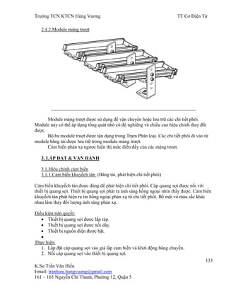 Trƣờng TCN KTCN Hùng Vƣơng TT Cơ Điện Tử
133
K.Sƣ Trần Văn Hiếu
Email: tranhieu.hungvuong@gmail.com
161 – 165 Nguyễn Chí Thanh, Phƣờng 12, Quận 5
2.4.2.Module máng trƣợt
Module máng trƣợt đƣợc sử dụng để vận chuyển hoặc lƣu trữ các chi tiết phôi.
Module này có thể áp dụng tổng quát nhờ có độ nghiêng và chiều cao hiệu chỉnh thay đổi
đƣợc.
Bộ ba module truợt đƣợc tận dụng trong Trạm Phân loại. Các chi tiết phôi đi vào từ
module băng tải đƣợc lƣu trữ trong module máng trƣợt.
Cảm biến phản xạ ngƣợc hiển thị mức điền đầy của các máng trƣợt.
3. LẮP ĐẶT & VẬN HÀNH
3.1.Hiệu chỉnh cảm biến
3.1.1.Cảm biến khuyếch tán (Băng tải, phát hiện chi tiết phôi)
Cảm biến khuyếch tán đƣợc dùng để phát hiện chi tiết phôi. Cáp quang sợi đƣợc nối với
thiết bị quang sợi. Thiết bị quang sợi phát ra ánh sáng hồng ngoại nhìn thấy đƣợc. Cảm biến
khuyếch tán phát hiện ra tin hồng ngoại phản xạ từ chi tiết phôi. Bề mặt và màu sắc khác
nhau làm thay đổi lƣợng ánh sáng phản xạ.
Điều kiện tiên quyết:
Thiết bị quang sợi đƣợc lắp ráp.
Thiết bị quang sợi đƣợc nối dây.
Thiết bị nguồn điện đƣợc bật.
Thực hiện:
1. Lắp đặt cáp quang sợi vào giá lắp cảm biến và khởi động băng chuyền.
2. Nối cáp quang sợi vào thiết bị quang sợi.
 