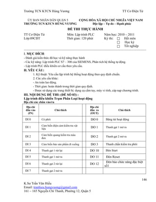 Trƣờng TCN KTCN Hùng Vƣơng TT Cơ Điện Tử
146
K.Sƣ Trần Văn Hiếu
Email: tranhieu.hungvuong@gmail.com
161 – 165 Nguyễn Chí Thanh, Phƣờng 12, Quận 5
ỦY BAN NHÂN DÂN QUẬN 5 CỘNG HÒA XÃ HỘI CHỦ NHGĨA VIỆT NAM
TRƢỜNG TCN KTCN HÙNG VƢƠNG Độc lập – Tự do – Hạnh phúc
ĐỀ THI THỰC HÀNH
TT Cơ Điện Tử Môn: Lập trình PLC Năm học: 2010 – 2011
Lớp:09CĐT Thời gian: 120 phút Kỳ thi: Hết môn
Học kỳ
Tốt nghiệp
----------------------------------------------------------------------------------------------------------------------------------------------------
I. MỤC ĐÍCH:
- Đánh giá kiến thức đã học và kỹ năng thực hành
- Các kỹ năng: Lập trình PLC S7 – 300 của SIEMENS, Phân tích hệ thống tự động.
- Lập trình PLC điều khiển cơ cấu theo yêu cầu.
II. YÊU CẦU:
1. Kỹ thuật: Yêu cầu lập trình hệ thống hoạt động theo quy định chuẩn.
2. Các yêu cầu khác:
- An toàn lao động.
- Thời gian: hoàn thành trong thời gian quy định.
- Đƣợc sử dụng các trang thiết bị: dụng cụ cầm tay, máy vi tính, cáp nạp chƣơng trình.
III. NỘI DUNG ĐỀ THI: (ĐỀ SỐ 03) :
Lập trình điều khiển Trạm Phân Loại hoạt động
Địa chỉ các chân vào/ra
Địa chỉ
đầu vào
(IN)
Chú thích
Địa chỉ
đầu ra
(OUT)
Chú thích
DI 0 Có phôi DO 0 Băng tải hoạt động
DI 1
Cảm biến điện cảm kiểm tra vật
liệu DO 1 Thanh gạt 1 mở ra
DI 2
Cảm biến quang kiểm tra màu
đen DO 2 Thanh gạt 2 mở ra
DI 3 Cảm biến báo sản phẩm đi xuống DO 3 Thanh chắn kiểm tra phôi
DI 4 Thanh gạt 1 rút lại DO 10 Đèn Start
DI 5 Thanh gạt 1 mở ra DO 11 Đèn Reset
DI 6 Thanh gạt 2 rút lại DO 12
Đèn báo chức năng đặc biệt
số1
DI 7 Thanh gạt 2 mở ra
 