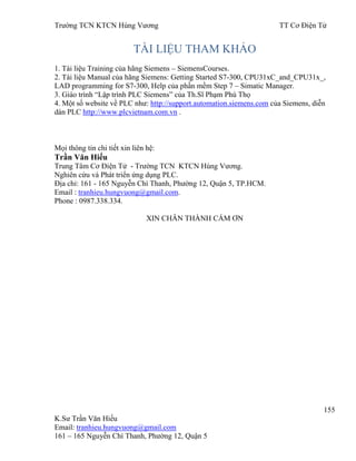 Trƣờng TCN KTCN Hùng Vƣơng TT Cơ Điện Tử
155
K.Sƣ Trần Văn Hiếu
Email: tranhieu.hungvuong@gmail.com
161 – 165 Nguyễn Chí Thanh, Phƣờng 12, Quận 5
TÀI LIỆU THAM KHẢO
1. Tài liệu Training của hãng Siemens – SiemensCourses.
2. Tài liệu Manual của hãng Siemens: Getting Started S7-300, CPU31xC_and_CPU31x_,
LAD programming for S7-300, Help của phần mềm Step 7 – Simatic Manager.
3. Giáo trình “Lập trình PLC Siemens” của Th.Sĩ Phạm Phú Thọ
4. Một số website về PLC nhƣ: http://support.automation.siemens.com của Siemens, diễn
dàn PLC http://www.plcvietnam.com.vn .
Mọi thông tin chi tiết xin liên hệ:
Trần Văn Hiếu
Trung Tâm Cơ Điện Tử - Trƣờng TCN KTCN Hùng Vƣơng.
Nghiên cứu và Phát triển ứng dụng PLC.
Địa chỉ: 161 - 165 Nguyễn Chí Thanh, Phƣờng 12, Quận 5, TP.HCM.
Email : tranhieu.hungvuong@gmail.com.
Phone : 0987.338.334.
XIN CHÂN THÀNH CÁM ƠN
 