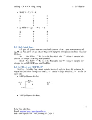 Trƣờng TCN KTCN Hùng Vƣơng TT Cơ Điện Tử
16
K.Sƣ Trần Văn Hiếu
Email: tranhieu.hungvuong@gmail.com
161 – 165 Nguyễn Chí Thanh, Phƣờng 12, Quận 5
X OR Y = X + Y = Z
X Y Z
0 0 0
0 1 1
1 0 1
1 1 1
X XOR Y = X x + Y x = Z
X Y Z
0 0 0
0 1 1
1 0 1
1 1 0
2.3. Lênh Set & Reset
Kết quả: Kết quả có đƣợc khi chuyển kết quả liên kết (RLO) tới một địa chỉ cụ thể
(Q, M, D). Nếu giá trị kết quả (RLO) thay đổi thì trạng thái tín hiệu của địa chỉ đó cũng thay
đổi theo.
Set : Nếu RLO = “1” địa chỉ cụ thể đƣợc đặt ở mức “1” và duy trì trạng thí này
cho đến khi nó bị RESET bằng một lệnh khác.
Reset : Nếu RLO = “1” địa chỉ cụ thể đƣợc đặt ở mức “0” và duy trì trạng thí này
cho đến khi nó bị RESET bằng một lệnh khác.
2.4. Set / Reset một FLIP FLOP
Flip Flop : Một Flip Flop có một ngõ vào Set & một ngõ vào Reset, Bit nhớ đƣợc Set
hoặc Reset phụ thuộc vào ngõ nào có RLO =1. Và nếu cả 2 ngõ đều có RLO = 1 thì cần xét
sự ƣu tiên.
RS Flip Flop ƣu tiên Set.
SR Flip Flop ƣu tiên Reset.
 