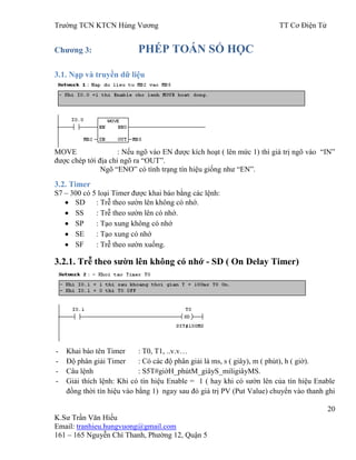 Trƣờng TCN KTCN Hùng Vƣơng TT Cơ Điện Tử
20
K.Sƣ Trần Văn Hiếu
Email: tranhieu.hungvuong@gmail.com
161 – 165 Nguyễn Chí Thanh, Phƣờng 12, Quận 5
Chƣơng 3: PHÉP TOÁN SỐ HỌC
3.1. Nạp và truyền dữ liệu
MOVE : Nếu ngõ vào EN đƣợc kích hoạt ( lên mức 1) thì giá trị ngõ vào “IN”
đƣợc chép tới địa chỉ ngõ ra “OUT”.
Ngõ “ENO” có tình trạng tín hiệu giống nhƣ “EN”.
3.2. Timer
S7 – 300 có 5 loại Timer đƣợc khai báo bằng các lệnh:
SD : Trễ theo sƣờn lên không có nhớ.
SS : Trễ theo sƣờn lên có nhớ.
SP : Tạo xung không có nhớ
SE : Tạo xung có nhớ
SF : Trễ theo sƣờn xuống.
3.2.1. Trễ theo sƣờn lên không có nhớ - SD ( On Delay Timer)
- Khai báo tên Timer : T0, T1, ..v.v…
- Độ phân giải Timer : Có các độ phân giải là ms, s ( giây), m ( phút), h ( giờ).
- Câu lệnh : S5T#giờH_phútM_giâyS_miligiâyMS.
- Giải thích lệnh: Khi có tín hiệu Enable = 1 ( hay khi có sƣờn lên của tín hiệu Enable
đồng thời tín hiệu vào bằng 1) ngay sau đó giá trị PV (Put Value) chuyển vào thanh ghi
 