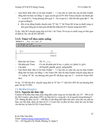 Trƣờng TCN KTCN Hùng Vƣơng TT Cơ Điện Tử
23
K.Sƣ Trần Văn Hiếu
Email: tranhieu.hungvuong@gmail.com
161 – 165 Nguyễn Chí Thanh, Phƣờng 12, Quận 5
- Giải thích lệnh: Khi có tín hiệu Enable = 1 ( hay khi có sƣờn lên của tín hiệu Enable
đồng thời tín hiệu vào bằng 1) ngay sau đó giá trị PV (Put Value) chuyển vào thanh ghi
T – word (CV). Trong khoảng thời gian T – bit có giá trị 1. Khi hết thời gian đặt T – bit
có giá trị bằng 0.
Khi có tác động Enable chuyển mức “0” lên “1” thì Timer SE sẽ tạo ra chuỗi xung có
thời gian bằng giá trị thời gian đã đặt bất chấp khi I0.5 chuyển trạng thái OFF.
Ví dụ : Khi I0.5 chuyển trạng thái từ 0 lên 1 thì Timer T4 sẽ tạo ra chuỗi xung có thời gian
cố định là 10s. cho dù I0.5 đã OFF.
3.2.5. Timer trễ theo sƣờn xuống
- Khai báo tên Timer : T0, T1, ..v.v…
- Độ phân giải Timer : Có các độ phân giải là ms, s ( giây), m ( phút), h ( giờ).
- Câu lệnh : S5T#giờH_phútM_giâyS_miligiâyMS.
- Giải thích lệnh: Khi có tín hiệu Enable = 1 ( hay khi có sƣờn lên của tín hiệu Enable
đồng thời tín hiệu vào bằng 1 ) thì Timer ON. Khi tín hiệu Enable chuyển trạng thái từ
“1” xuống “0” thì sau khoảng thời gian PV đã đƣợc nạp vào T – word thì Timer OFF
theo.
Ví dụ : T5 ON khi I0.6 chuyển trạng thái từ “0” lên “1”. Khi I0.6 OFF thì sau khoảng thời
gian 10s thì T5 OFF.
3.3. Bộ đếm (Counter)
3.3.1. Nguyên tắc làm việc
Counter là bộ đếm thực hiện chức năng đếm sƣờn xung các tín hiệu đầu vào. S7 – 300 có tối
đa 256 Counter ( phụ thuộc CPU), ký hiệu bởi Cx, trong đó x là số nguyên trong khoảng 0 –
255. Những độ đếm của S7 – 300 đều có thể đồng thời đếm tiến theo sƣờn lên của một tín
hiệu vào thứ nhất, đƣợc ký hiệu là CU ( Count Up) và đếm lùi theo sƣờn lên của tín hiệu
vào thứ hai, ký hiệu là CD ( Count Down).
 