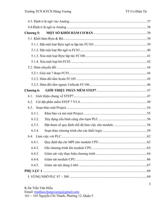 Trƣờng TCN KTCN Hùng Vƣơng TT Cơ Điện Tử
3
K.Sƣ Trần Văn Hiếu
Email: tranhieu.hungvuong@gmail.com
161 – 165 Nguyễn Chí Thanh, Phƣờng 12, Quận 5
4.3. Định tỉ lệ ngõ vào Analog........................................................................................37
4.4.Định tỉ lệ ngõ ra Analog ...........................................................................................38
Chƣơng 5: MỘT SỐ KHỐI HÀM CƠ BẢN.............................................................39
5.1. Khối hàm Byte & Bit...............................................................................................39
5.1.1. Đặt một loạt Byte ngõ ra lập tức FC101............................................................39
5.1.2. Đặt một loạt Bit ngõ ra FC83............................................................................40
5.1.3. Xóa một loạt Byte lập tức FC100......................................................................41
5.1.4. Xóa một loạt bit FC82 ......................................................................................42
5.2. Hàm chuyển đổi ......................................................................................................44
5.2.1. Giải mã 7 đoạn FC93........................................................................................44
5.2.2. Hàm đổi tầm Scale FC105 ................................................................................45
5.2.3. Hàm đổi tầm ngƣợc UnScale FC106.................................................................46
Chƣơng 6: GIỚI THIỆU PHẦN MỀM STEP7.........................................................47
6.1. Giới thiệu chung về STEP7...................................................................................47
6.2. Cài đặt phần mềm STEP 7 V5.4............................................................................49
6.3. Soạn thảo một Project ...........................................................................................54
6.3.1. Khai báo và mở một Project ........................................................................55
6.3.2. Xây dựng cấu hình cứng cho trạm PLC.......................................................56
6.3.3. Đặt tham số quy định chế độ làm việc cho module......................................58
6.3.4. Soạn thảo chƣơng trình cho các khối logic ..................................................59
6.4. Làm việc với PLC.................................................................................................62
6.4.1. Quy định địa chỉ MPI cho module CPU ......................................................62
6.4.2. Ghi chƣơng trình lên module CPU ..............................................................63
6.4.3. Giám sát việc thực hiện chƣơng trình ..........................................................64
6.4.4. Giám sát module CPU.................................................................................66
6.4.5. Giám sát nội dung ô nhớ .............................................................................67
PHỤ LỤC 1 ......................................................................................................................69
I. VÙNG NHỚ PLC S7 – 300 ........................................................................................69
 