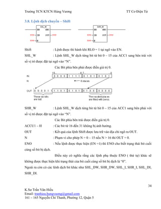 Trƣờng TCN KTCN Hùng Vƣơng TT Cơ Điện Tử
34
K.Sƣ Trần Văn Hiếu
Email: tranhieu.hungvuong@gmail.com
161 – 165 Nguyễn Chí Thanh, Phƣờng 12, Quận 5
3.8. Lệnh dịch chuyển – Shift
Shift : Lệnh đƣợc thi hành khi RLO = 1 tại ngõ vào EN.
SHL_W : Lệnh SHL_W dịch từng bit từ bit 0 – 15 của ACC1 sang bên trái với
số vị trí đƣợc đặt tại ngõ vào “N”.
Các Bit phía bên phải đƣợc điền giá trị 0.
SHR_W : Lệnh SHL_W dịch từng bit từ bit 0 – 15 của ACC1 sang bên phải với
số vị trí đƣợc đặt tại ngõ vào “N”.
Các Bit phía bên trái đƣợc điền giá trị 0.
ACCU1 – H : Các bit từ 16 đến 31 không bị ảnh hƣởng.
OUT : Kết quả của lệnh Shift đƣợc lƣu trữ vào địa chỉ ngõ ra OUT.
N : Phạm vi cho phép N = 0 – 15 nếu N > 16 thì OUT = 0.
ENO : Nếu lệnh đƣợc thực hiện (EN =1) thì ENO cho biết trạng thái bit cuối
cùng số bit bị dịch.
Điều này có nghĩa rằng các lệnh phụ thuộc ENO ( thứ tự) khác sẽ
không đƣợc thực hiện khi trạng thái của bit cuối cùng số bit bị dịch là “0”.
Ngoài ra còn có các lênh dịch bit khác nhƣ SHL_DW, SHR_DW, SHL_I, SHR_I, SHL_DI,
SHR_DI.
 