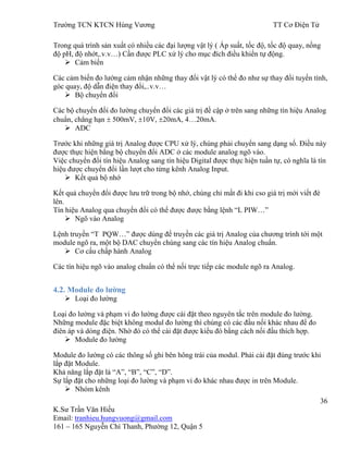 Trƣờng TCN KTCN Hùng Vƣơng TT Cơ Điện Tử
36
K.Sƣ Trần Văn Hiếu
Email: tranhieu.hungvuong@gmail.com
161 – 165 Nguyễn Chí Thanh, Phƣờng 12, Quận 5
Trong quá trình sản xuất có nhiều các đại lƣợng vật lý ( Áp suất, tốc độ, tốc độ quay, nồng
độ pH, độ nhớt,.v.v…) Cần đƣợc PLC xử lý cho mục đích điều khiển tự động.
 Cảm biến
Các cảm biến đo lƣờng cảm nhận những thay đổi vật lý có thể đo nhƣ sự thay đổi tuyến tính,
góc quay, độ dẫn điện thay đổi,..v.v…
 Bộ chuyển đổi
Các bộ chuyển đổi đo lƣờng chuyển đổi các giá trị đề cập ở trên sang những tín hiệu Analog
chuẩn, chẳng hạn 500mV, 10V, 20mA, 4…20mA.
 ADC
Trƣớc khi những giá trị Analog đƣợc CPU xử lý, chúng phải chuyển sang dạng số. Điều này
đƣợc thực hiện bằng bộ chuyển đổi ADC ở các module analog ngõ vào.
Việc chuyển đổi tín hiệu Analog sang tín hiệu Digital đƣợc thực hiện tuần tự, có nghĩa là tín
hiệu đƣợc chuyển đổi lần lƣợt cho từng kênh Analog Input.
 Kết quả bộ nhớ
Kết quả chuyển đổi đƣợc lƣu trữ trong bộ nhớ, chúng chỉ mất đi khi cso giá trị mới viết đè
lên.
Tín hiệu Analog qua chuyển đổi có thể đƣợc đƣợc bằng lệnh “L PIW…”
 Ngõ vào Analog
Lệnh truyền “T PQW…” đƣợc dùng để truyền các giá trị Analog của chƣơng trình tới một
module ngõ ra, một bộ DAC chuyển chúng sang các tín hiệu Analog chuẩn.
 Cơ cấu chấp hành Analog
Các tín hiệu ngõ vào analog chuẩn có thể nối trực tiếp các module ngõ ra Analog.
4.2. Module đo lƣờng
 Loại đo lƣờng
Loại đo lƣờng và phạm vi đo lƣờng đƣợc cài đặt theo nguyên tắc trên module đo lƣờng.
Những module đặc biệt không modul đo lƣờng thì chúng có các đầu nối khác nhau để đo
điên áp và dòng điện. Nhờ đó có thể cài đặt đƣợc kiểu đó bằng cách nối đầu thích hợp.
 Module đo lƣờng
Module đo lƣờng có các thông số ghi bên hông trái của modul. Phải cài đặt đúng trƣớc khi
lắp đặt Module.
Khả năng lắp đặt là “A”, “B”, “C”, “D”.
Sự lắp đặt cho những loại đo lƣờng và phạm vi đo khác nhau đƣợc in trên Module.
 Nhóm kênh
 