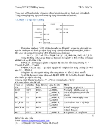 Trƣờng TCN KTCN Hùng Vƣơng TT Cơ Điện Tử
37
K.Sƣ Trần Văn Hiếu
Email: tranhieu.hungvuong@gmail.com
161 – 165 Nguyễn Chí Thanh, Phƣờng 12, Quận 5
Trong một số Module nhiều kênh đƣợc nhóm lại với nhau để tạo thành một nhóm kênh.
Trong trƣờng hợp này nguyên tắc đƣợc áp dụng cho toàn bộ nhóm kênh.
4.3. Định tỉ lệ ngõ vào Analog
Chức năng của hàm FC105 có tác dụng chuyển đổi giá trị số nguyên đƣợc đặt vào
ngõ IN và chuyển nó thành giá trị sử dụng trong kỹ thuật nằm trong khoảng LO_LIM và
HI_LIM. Và ngõ ra đƣợc xuất ra OUT. Dựa theo công thức sau:
OUT = [ ((FLOAT (IN) – K1)/(K2–K1)) * (HI_LIM–LO_LIM)] + LO_LIM
Trong đó: hằng số K1 & K2 đƣợc xác định dựa theo giá trị là đơn cực hay lƣỡng cực
(BIPOLAR hay UNIPOLAR).
BIPOLAR ( Lƣỡng cực): giá trị số nguyên đặt vào phải nằm trong khoảng K1 = –
27648.0 đến K2 = +27648.0
UNIPOLAR(Đơn cực ) : giá trị số nguyên đặt vào phải nằm trong khoảng K1 = 0.0
đến K2 = +27648.0
Nếu giá trị đặt vào ngõ IN không nằm trong khoản K1 đến K2 thì sẽ báo lỗi.
Ta có thể đảo ngƣợc scale bằng cách đặt LO_LIM > HI_LIM, khi đó giá trị đầu ra sẽ
nhỏ đi nếu giá trị đầu vào tăng.
Chương trình: Standard Library / TI – S7 Converting Blocks / FC105
Các tham số của hàm FC105:
Tham số Khai báo Kiểu dữ liệu Vùng bộ nhớ Mô tả
EN IN BOOL I,Q,M,D,L Cho phép khi giá trị là 1
ENO OUT BOOL I,Q,M,D,L Ngõ ra là 1 khi không có lỗi
IN IN INT I,Q,M,D,L,P,
HẰNG SÓ
Giá trị số nguyên đặt vào cần
chuyển
HI_LIM IN REAL I,Q,M,D,L,P,
HẰNG SÓ
Cận trên của đơn vị kỹ thuật
LO_LIM IN REAL I,Q,M,D,L,P,
HẰNG SÓ
Cận dƣới của đơn vị kỹ thuật
BIPOLAR IN BOOL I,Q,M,D,L 1: là số lƣỡng cực
0: là số đơn cực
OUT OUT REAL I,Q,M,D,L,P Kết qủa sau khi chuyển đổi
 