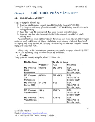 Trƣờng TCN KTCN Hùng Vƣơng TT Cơ Điện Tử
47
K.Sƣ Trần Văn Hiếu
Email: tranhieu.hungvuong@gmail.com
161 – 165 Nguyễn Chí Thanh, Phƣờng 12, Quận 5
Chƣơng 6: GIỚI THIỆU PHẦN MỀM STEP7
6.1. Giới thiệu chung về STEP7
Step7 là một phần mềm hỗ trợ:
 Khai báo cấu hình cứng cho một trạm PLC thuộc họ Simatic S7-300/400.
 Xây dựng cấu hình mạng gồm nhiều trạm PLC S7-300/400 cũng nhƣ thủ tục truyền
thông giữa chúng.
 Soạn thảo và cài đặt chƣơng trình điều khiển cho một hoặc nhiều trạm.
 Quan sát việc thực hiện chƣơng trình điều khiển trong một trạm PLC và gỡ rối
chƣơng trình.
Ngoài ra Step7 còn có cả một thƣ viện đầy đủ với các hàm chuẩn hữu ích, phần trợ giúp
online rất mạnh có khả năng trả lời mọi câu hỏi của ngƣời sử dụng về cách sử dụng Step7,
về cú pháp lệnh trong lập trình, về xây dựng cấu hình cứng của một trạm cũng nhƣ của một
mạng gồm nhiều trạm PLC..
Những chú ý cài đặt chứa thông tin quan trọng mà bạn cần trong quá trình cài đặt STEP
7 V5.4. Cần đọc những chú ý này trƣớc khi cài đặt phần mềm.
Yêu cầu.
Trong quá trình làm việc với phần mềm STEP7 bạn cần:
Hệ điều hành Yếu cầu tối thiểu
Processor RAM Graphics
MS Windows
2000
Professional
600MHz 512 MB *) XGA
1024x768 16
Bit color depth
MS Windows
XP
Professional
600MHz 512 MB *) XGA
1024x768 16
Bit color depth
MS Windows
Server 2003
2.4 GHz 1 GB XGA
1024x768 16
Bit color depth
MS Windows
Vista Business
1 GHz 1GB **) XGA
1024x768 16
Bit color depth
MS Windows
Vista Ultimate
1 GHz 1GB **) XGA
1024x768 16
Bit color depth
 