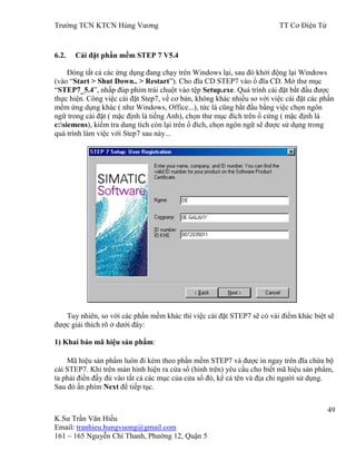 Trƣờng TCN KTCN Hùng Vƣơng TT Cơ Điện Tử
49
K.Sƣ Trần Văn Hiếu
Email: tranhieu.hungvuong@gmail.com
161 – 165 Nguyễn Chí Thanh, Phƣờng 12, Quận 5
6.2. Cài đặt phần mềm STEP 7 V5.4
Đóng tất cả các ứng dụng đang chạy trên Windows lại, sau đó khởi động lại Windows
(vào “Start > Shut Down.. > Restart”). Cho đĩa CD STEP7 vào ổ đĩa CD. Mở thƣ mục
“STEP7_5.4”, nhấp đúp phím trái chuột vào tệp Setup.exe. Quá trình cài đặt bắt đầu đƣợc
thực hiện. Công việc cài đặt Step7, về cơ bản, không khác nhiều so với việc cài đặt các phần
mềm ứng dụng khác ( nhƣ Windows, Office...), tức là cũng bắt đầu bằng việc chọn ngôn
ngữ trong cài đặt ( mặc định là tiếng Anh), chọn thƣ mục đích trên ổ cứng ( mặc định là
c:siemens), kiểm tra dung tích còn lại trên ổ đích, chọn ngôn ngữ sẽ đƣợc sử dụng trong
quá trình làm việc với Step7 sau này...
Tuy nhiên, so với các phần mềm khác thì việc cài đặt STEP7 sẽ có vài điểm khác biệt sẽ
đƣợc giải thích rõ ở dƣới đây:
1) Khai báo mã hiệu sản phẩm:
Mã hiệu sản phẩm luôn đi kèm theo phần mềm STEP7 và đƣợc in ngay trên đĩa chứa bộ
cài STEP7. Khi trên màn hình hiện ra cửa sổ (hình trên) yêu cầu cho biết mã hiệu sản phẩm,
ta phải điền đầy đủ vào tất cả các mục của cửa sổ đó, kể cả tên và địa chỉ ngƣời sử dụng.
Sau đó ấn phím Next để tiếp tục.
 