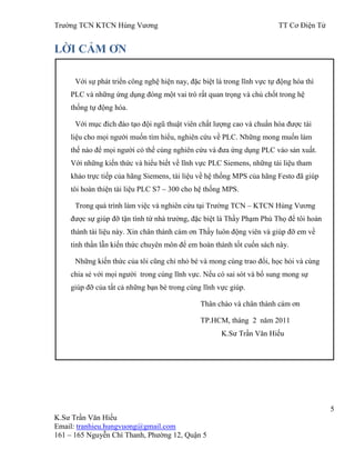 Trƣờng TCN KTCN Hùng Vƣơng TT Cơ Điện Tử
5
K.Sƣ Trần Văn Hiếu
Email: tranhieu.hungvuong@gmail.com
161 – 165 Nguyễn Chí Thanh, Phƣờng 12, Quận 5
LỜI CẢM ƠN
Với sự phát triển công nghệ hiện nay, đặc biệt là trong lĩnh vực tự động hóa thì
PLC và những ứng dụng đóng một vai trò rất quan trọng và chủ chốt trong hệ
thống tự động hóa.
Với mục đích đào tạo đội ngũ thuật viên chất lƣợng cao và chuẩn hóa đƣợc tài
liệu cho mọi ngƣời muốn tìm hiểu, nghiên cứu về PLC. Những mong muốn làm
thế nào để mọi ngƣời có thể cùng nghiên cứu và đƣa ứng dụng PLC vào sản xuất.
Với những kiến thức và hiểu biết về lĩnh vực PLC Siemens, những tài liệu tham
khảo trực tiếp của hãng Siemens, tài liệu về hệ thống MPS của hãng Festo đã giúp
tôi hoàn thiện tài liệu PLC S7 – 300 cho hệ thống MPS.
Trong quá trình làm việc và nghiên cứu tại Trƣờng TCN – KTCN Hùng Vƣơng
đƣợc sự giúp đỡ tận tình từ nhà trƣờng, đặc biệt là Thầy Phạm Phú Thọ để tôi hoàn
thành tài liệu này. Xin chân thành cám ơn Thầy luôn động viên và giúp đỡ em về
tinh thần lẫn kiến thức chuyên môn để em hoàn thành tốt cuốn sách này.
Những kiến thức của tôi cũng chỉ nhỏ bé và mong cùng trao đổi, học hỏi và cùng
chia sẻ với mọi ngƣời trong cùng lĩnh vực. Nếu có sai sót và bổ sung mong sự
giúp đỡ của tất cả những bạn bè trong cùng lĩnh vực giúp.
Thân chào và chân thành cám ơn
TP.HCM, tháng 2 năm 2011
K.Sƣ Trần Văn Hiếu
 