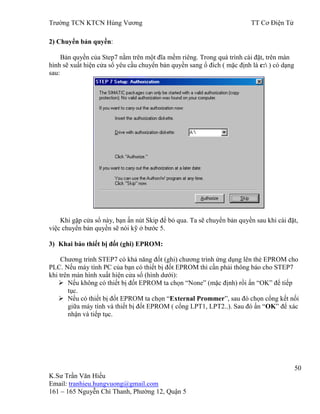 Trƣờng TCN KTCN Hùng Vƣơng TT Cơ Điện Tử
50
K.Sƣ Trần Văn Hiếu
Email: tranhieu.hungvuong@gmail.com
161 – 165 Nguyễn Chí Thanh, Phƣờng 12, Quận 5
2) Chuyển bản quyền:
Bản quyền của Step7 nằm trên một đĩa mềm riêng. Trong quá trình cài đặt, trên màn
hình sẽ xuất hiện cửa sổ yêu cầu chuyển bản quyền sang ổ đích ( mặc định là c: ) có dạng
sau:
Khi gặp cửa sổ này, bạn ấn nút Skip để bỏ qua. Ta sẽ chuyển bản quyền sau khi cài đặt,
việc chuyển bản quyền sẽ nói kỹ ở bƣớc 5.
3) Khai báo thiết bị đốt (ghi) EPROM:
Chƣơng trình STEP7 có khả năng đốt (ghi) chƣơng trình ứng dụng lên thẻ EPROM cho
PLC. Nếu máy tính PC của bạn có thiết bị đốt EPROM thì cần phải thông báo cho STEP7
khi trên màn hình xuất hiện cửa sổ (hình dƣới):
 Nếu không có thiết bị đốt EPROM ta chọn “None” (mặc định) rồi ấn “OK” để tiếp
tục.
 Nếu có thiết bị đốt EPROM ta chọn “External Prommer”, sau đó chọn cổng kết nối
giữa máy tính và thiết bị đốt EPROM ( cổng LPT1, LPT2..). Sau đó ấn “OK” để xác
nhận và tiếp tục.
 