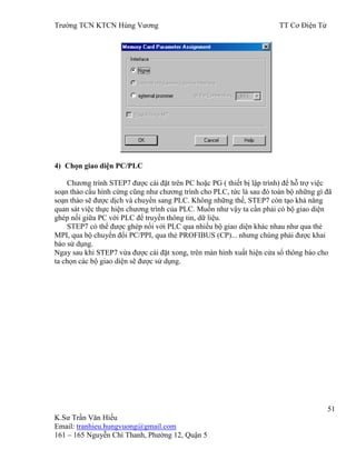 Trƣờng TCN KTCN Hùng Vƣơng TT Cơ Điện Tử
51
K.Sƣ Trần Văn Hiếu
Email: tranhieu.hungvuong@gmail.com
161 – 165 Nguyễn Chí Thanh, Phƣờng 12, Quận 5
4) Chọn giao diện PC/PLC
Chƣơng trình STEP7 đƣợc cài đặt trên PC hoặc PG ( thiết bị lập trình) để hỗ trợ việc
soạn thảo cấu hình cứng cũng nhƣ chƣơng trình cho PLC, tức là sau đó toàn bộ những gì đã
soạn thảo sẽ đƣợc dịch và chuyển sang PLC. Không những thế, STEP7 còn tạo khả năng
quan sát việc thực hiện chƣơng trình của PLC. Muốn nhƣ vậy ta cần phải có bộ giao diện
ghép nối giữa PC với PLC để truyền thông tin, dữ liệu.
STEP7 có thể đƣợc ghép nối với PLC qua nhiều bộ giao diện khác nhau nhƣ qua thẻ
MPI, qua bộ chuyển đổi PC/PPI, qua thẻ PROFIBUS (CP)... nhƣng chúng phải đƣợc khai
báo sử dụng.
Ngay sau khi STEP7 vừa đƣợc cài đặt xong, trên màn hình xuất hiện cửa sổ thông báo cho
ta chọn các bộ giao diện sẽ đƣợc sử dụng.
 