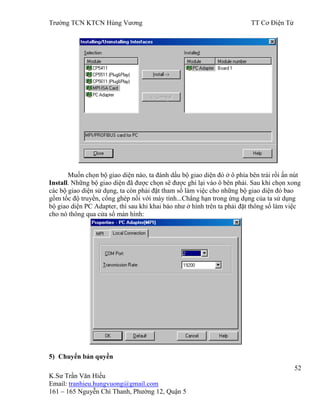 Trƣờng TCN KTCN Hùng Vƣơng TT Cơ Điện Tử
52
K.Sƣ Trần Văn Hiếu
Email: tranhieu.hungvuong@gmail.com
161 – 165 Nguyễn Chí Thanh, Phƣờng 12, Quận 5
Muốn chọn bộ giao diện nào, ta đánh dấu bộ giao diện đó ở ô phía bên trái rồi ấn nút
Install. Những bộ giao diện đã đƣợc chọn sẽ đƣợc ghi lại vào ô bên phải. Sau khi chọn xong
các bộ giao diện sử dụng, ta còn phải đặt tham số làm việc cho những bộ giao diện đó bao
gồm tốc độ truyền, cổng ghép nối với máy tính...Chẳng hạn trong ứng dụng của ta sử dụng
bộ giao diện PC Adapter, thì sau khi khai báo nhƣ ở hình trên ta phải đặt thông số làm việc
cho nó thông qua cửa sổ màn hình:
5) Chuyển bản quyền
 