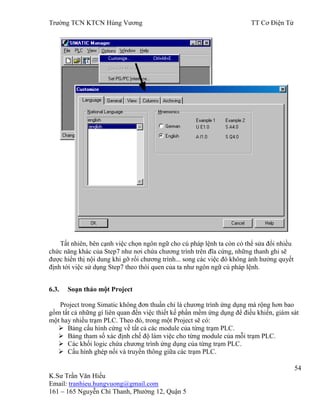 Trƣờng TCN KTCN Hùng Vƣơng TT Cơ Điện Tử
54
K.Sƣ Trần Văn Hiếu
Email: tranhieu.hungvuong@gmail.com
161 – 165 Nguyễn Chí Thanh, Phƣờng 12, Quận 5
Tất nhiên, bên cạnh việc chọn ngôn ngữ cho cú pháp lệnh ta còn có thể sửa đổi nhiều
chức năng khác của Step7 nhƣ nơi chứa chƣơng trình trên đĩa cứng, những thanh ghi sẽ
đƣợc hiển thị nội dung khi gỡ rối chƣơng trình... song các việc đó không ảnh hƣởng quyết
định tới việc sử dụng Step7 theo thói quen của ta nhƣ ngôn ngữ cú pháp lệnh.
6.3. Soạn thảo một Project
Project trong Simatic không đơn thuần chỉ là chƣơng trình ứng dụng mà rộng hơn bao
gồm tất cả những gì liên quan đến việc thiết kế phần mềm ứng dụng để điều khiển, giám sát
một hay nhiều trạm PLC. Theo đó, trong một Project sẽ có:
 Bảng cấu hình cứng về tất cả các module của từng trạm PLC.
 Bảng tham số xác định chế độ làm việc cho từng module của mỗi trạm PLC.
 Các khối logic chứa chƣơng trình ứng dụng của từng trạm PLC.
 Cấu hình ghép nối và truyền thông giữa các trạm PLC.
 