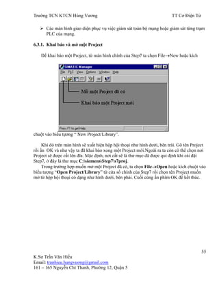 Trƣờng TCN KTCN Hùng Vƣơng TT Cơ Điện Tử
55
K.Sƣ Trần Văn Hiếu
Email: tranhieu.hungvuong@gmail.com
161 – 165 Nguyễn Chí Thanh, Phƣờng 12, Quận 5
 Các màn hình giao diện phục vụ việc giám sát toàn bộ mạng hoặc giám sát từng trạm
PLC của mạng.
6.3.1. Khai báo và mở một Project
Để khai báo một Project, từ màn hình chính của Step7 ta chọn File New hoặc kích
chuột vào biểu tựơng “ New Project/Library”.
Khi đó trên màn hình sẽ xuất hiện hộp hội thoại nhƣ hình dƣới, bên trái. Gõ tên Project
rồi ấn OK và nhƣ vậy ta đã khai báo xong một Project mới.Ngoài ra ta còn có thể chọn nơi
Project sẽ đƣợc cất lên đĩa. Mặc định, nơi cất sẽ là thƣ mục đã đƣợc qui định khi cài đặt
Step7, ở đây là thƣ mục C:siemensStep7s7proj.
Trong trƣờng hợp muốn mở một Project đã có, ta chọn File Open hoặc kích chuột vào
biểu tƣợng “Open Project/Library” từ cửa sổ chính của Step7 rồi chọn tên Project muốn
mở từ hộp hội thoại có dạng nhƣ hình dƣới, bên phải. Cuối cùng ấn phím OK để kết thúc.
 