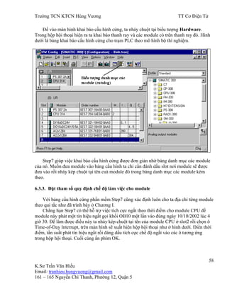 Trƣờng TCN KTCN Hùng Vƣơng TT Cơ Điện Tử
58
K.Sƣ Trần Văn Hiếu
Email: tranhieu.hungvuong@gmail.com
161 – 165 Nguyễn Chí Thanh, Phƣờng 12, Quận 5
Để vào màn hình khai báo cấu hình cứng, ta nháy chuột tại biểu tƣợng Hardware.
Trong hộp hội thoại hiện ra ta khai báo thanh ray và các module có trên thanh ray đó. Hình
dƣới là bảng khai báo cấu hình cứng cho trạm PLC theo mô hình bộ thí nghiệm.
Step7 giúp việc khai báo cấu hình cứng đƣợc đơn giản nhờ bảng danh mục các module
của nó. Muốn đƣa module vào bảng cấu hình ta chỉ cần đánh dấu slot nơi module sẽ đƣợc
đƣa vào rồi nháy kép chuột tại tên cuả module đó trong bảng danh mục các module kèm
theo.
6.3.3. Đặt tham số quy định chế độ làm việc cho module
Với bảng cấu hình cứng phần mềm Step7 cũng xác định luôn cho ta địa chỉ từng module
theo qui tắc nhƣ đã trình bày ở Chƣơng I.
Chẳng hạn Step7 có thể hỗ trợ việc tích cực ngắt theo thời điểm cho module CPU để
module này phát một tín hiệu ngắt gọi khối OB10 một lần vào đúng ngày 10/10/2002 lúc 4
giờ 30. Để làm đƣợc điều này ta nháy kép chuột tại tên của module CPU ở slot2 rồi chọn ô
Time-of-Day Interrupt, trên màn hình sẽ xuất hiện hộp hội thoại nhƣ ở hình dƣới. Điền thời
điểm, tần suất phát tín hiệu ngắt rồi đáng dấu tích cực chế độ ngắt vào các ô tƣơng ứng
trong hộp hội thoại. Cuối cùng ấn phím OK.
 