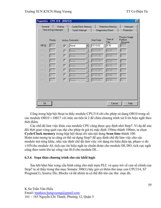 Trƣờng TCN KTCN Hùng Vƣơng TT Cơ Điện Tử
59
K.Sƣ Trần Văn Hiếu
Email: tranhieu.hungvuong@gmail.com
161 – 165 Nguyễn Chí Thanh, Phƣờng 12, Quận 5
Cũng trong hộp hội thoại ta thấy module CPU314 chỉ cho phép sử dụng OB10 trong số
các module OB10 OB17 với mức ƣu tiên là 2 để chứa chƣơng trình xử lí tín hiệu ngắt theo
thời điểm.
Các chế độ làm việc khác của module CPU cũng đƣợc quy định nhờ Step7. Ví dụ để sửa
đổi thời gian vòng quét cực đại cho phép từ giá trị mặc định 150ms thành 100ms, ta chọn
Cycle/Clock memory trong hộp hội thoại rồi sửa nội dung Scan time thành 100.
Hoàn toàn tƣơng tự ta cũng có thể sử dụng Step7 để quy định chế độ làm việc cho các
module mở rộng khác, nhƣ xác định chế độ làm việc với dạng tín hiệu điện áp, phạm vi đo
10Vcho module AI, tích cực tín hiệu ngắt tự chuẩn đoán cho module DI, DO, tích cực ngắt
cứng theo sƣờn lên tại cổng vào I0.0 cho module DI...
6.3.4. Soạn thảo chƣơng trình cho các khối logic
Sau khi khai báo xong cấu hình cứng cho một trạm PLC và quay trở về cửa sổ chính của
Step7 ta sẽ thấy trong thƣ mục Simatic 300(1) bây giờ có thêm thƣ mục con CPU314, S7
Program(1), Source file, Blocks và tất nhiên ta có thể đổi tên các thƣ mục đó.
 